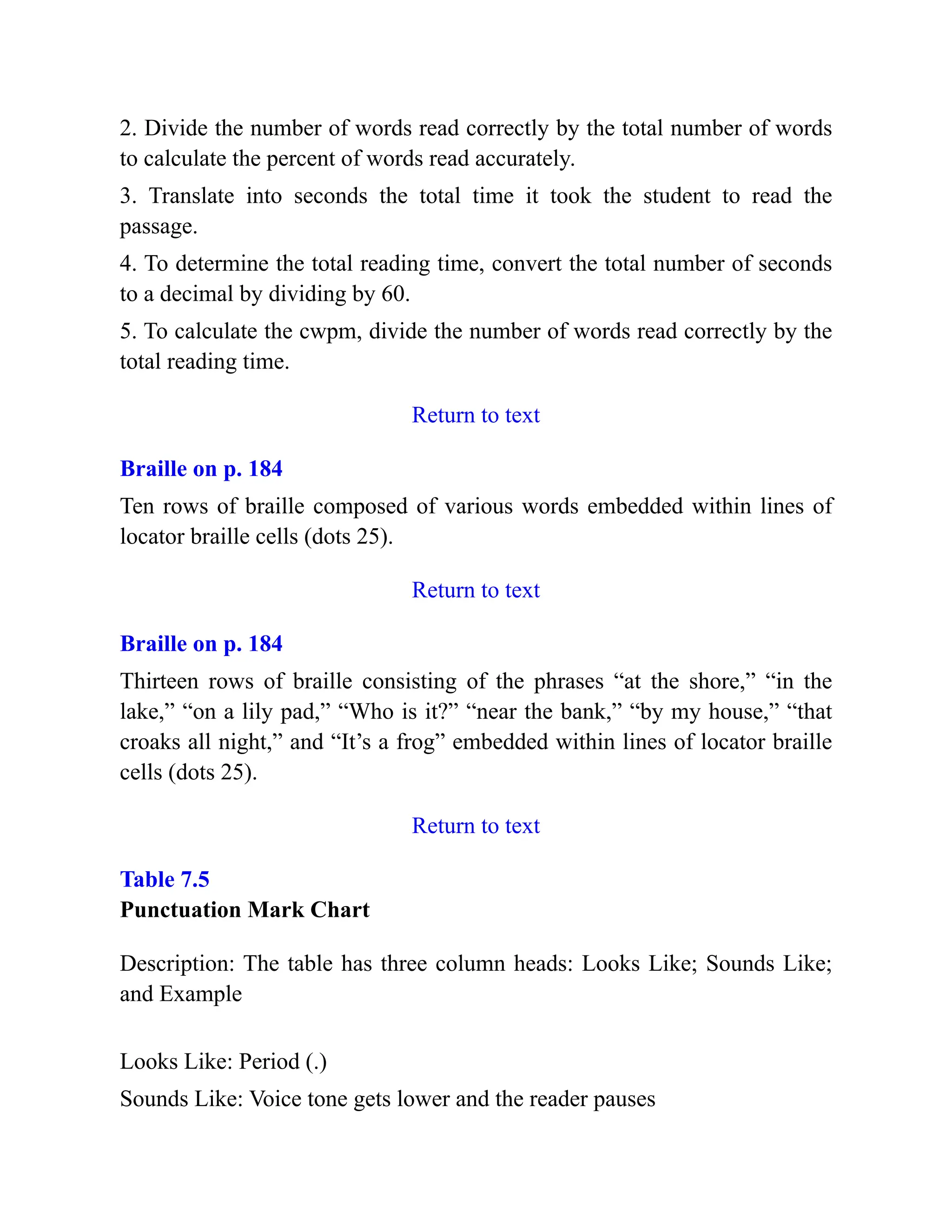 2. Divide the number of words read correctly by the total number of words
to calculate the percent of words read accurately.
3. Translate into seconds the total time it took the student to read the
passage.
4. To determine the total reading time, convert the total number of seconds
to a decimal by dividing by 60.
5. To calculate the cwpm, divide the number of words read correctly by the
total reading time.
Return to text
Braille on p. 184
Ten rows of braille composed of various words embedded within lines of
locator braille cells (dots 25).
Return to text
Braille on p. 184
Thirteen rows of braille consisting of the phrases “at the shore,” “in the
lake,” “on a lily pad,” “Who is it?” “near the bank,” “by my house,” “that
croaks all night,” and “It’s a frog” embedded within lines of locator braille
cells (dots 25).
Return to text
Table 7.5
Punctuation Mark Chart
Description: The table has three column heads: Looks Like; Sounds Like;
and Example
Looks Like: Period (.)
Sounds Like: Voice tone gets lower and the reader pauses
 