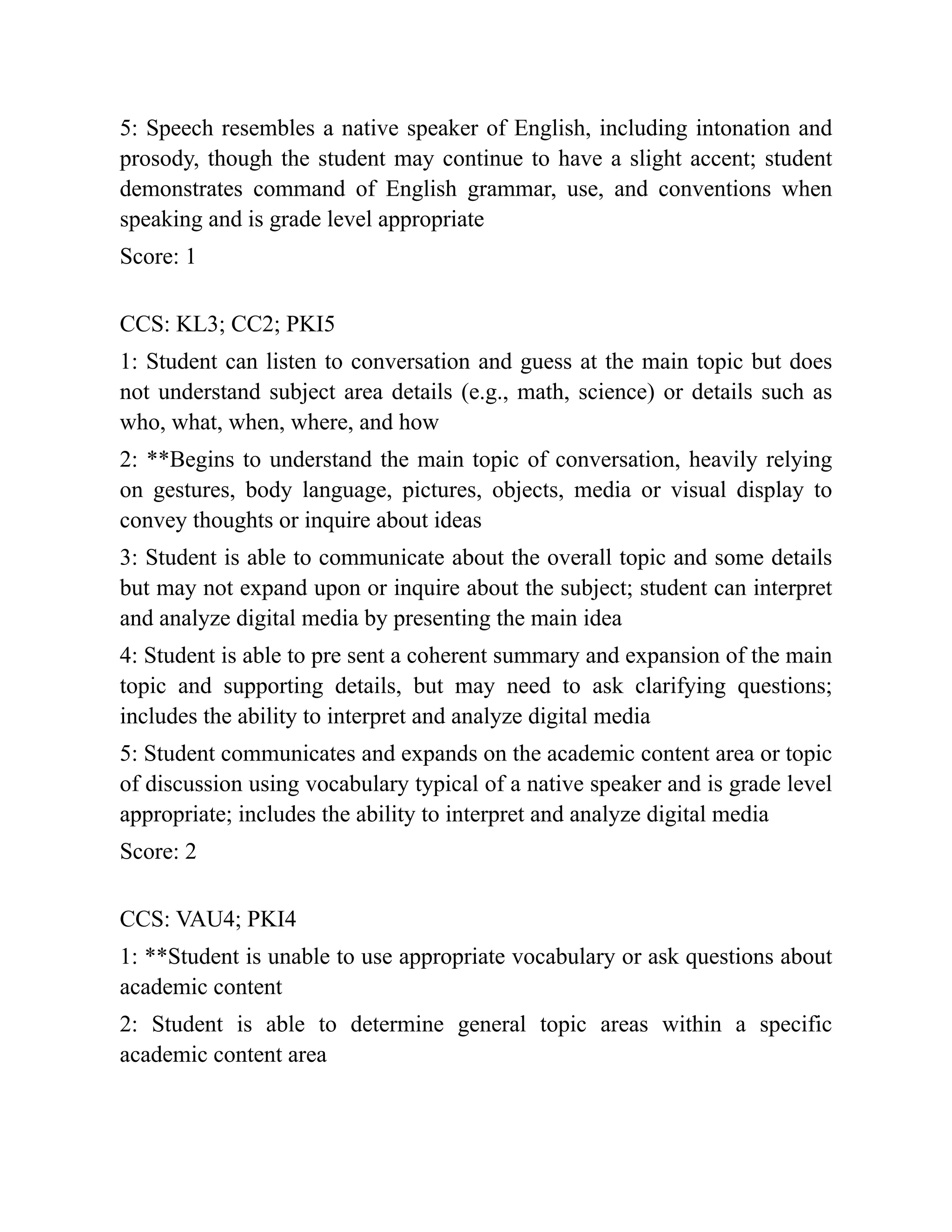 5: Speech resembles a native speaker of English, including intonation and
prosody, though the student may continue to have a slight accent; student
demonstrates command of English grammar, use, and conventions when
speaking and is grade level appropriate
Score: 1
CCS: KL3; CC2; PKI5
1: Student can listen to conversation and guess at the main topic but does
not understand subject area details (e.g., math, science) or details such as
who, what, when, where, and how
2: **Begins to understand the main topic of conversation, heavily relying
on gestures, body language, pictures, objects, media or visual display to
convey thoughts or inquire about ideas
3: Student is able to communicate about the overall topic and some details
but may not expand upon or inquire about the subject; student can interpret
and analyze digital media by presenting the main idea
4: Student is able to pre sent a coherent summary and expansion of the main
topic and supporting details, but may need to ask clarifying questions;
includes the ability to interpret and analyze digital media
5: Student communicates and expands on the academic content area or topic
of discussion using vocabulary typical of a native speaker and is grade level
appropriate; includes the ability to interpret and analyze digital media
Score: 2
CCS: VAU4; PKI4
1: **Student is unable to use appropriate vocabulary or ask questions about
academic content
2: Student is able to determine general topic areas within a specific
academic content area
 