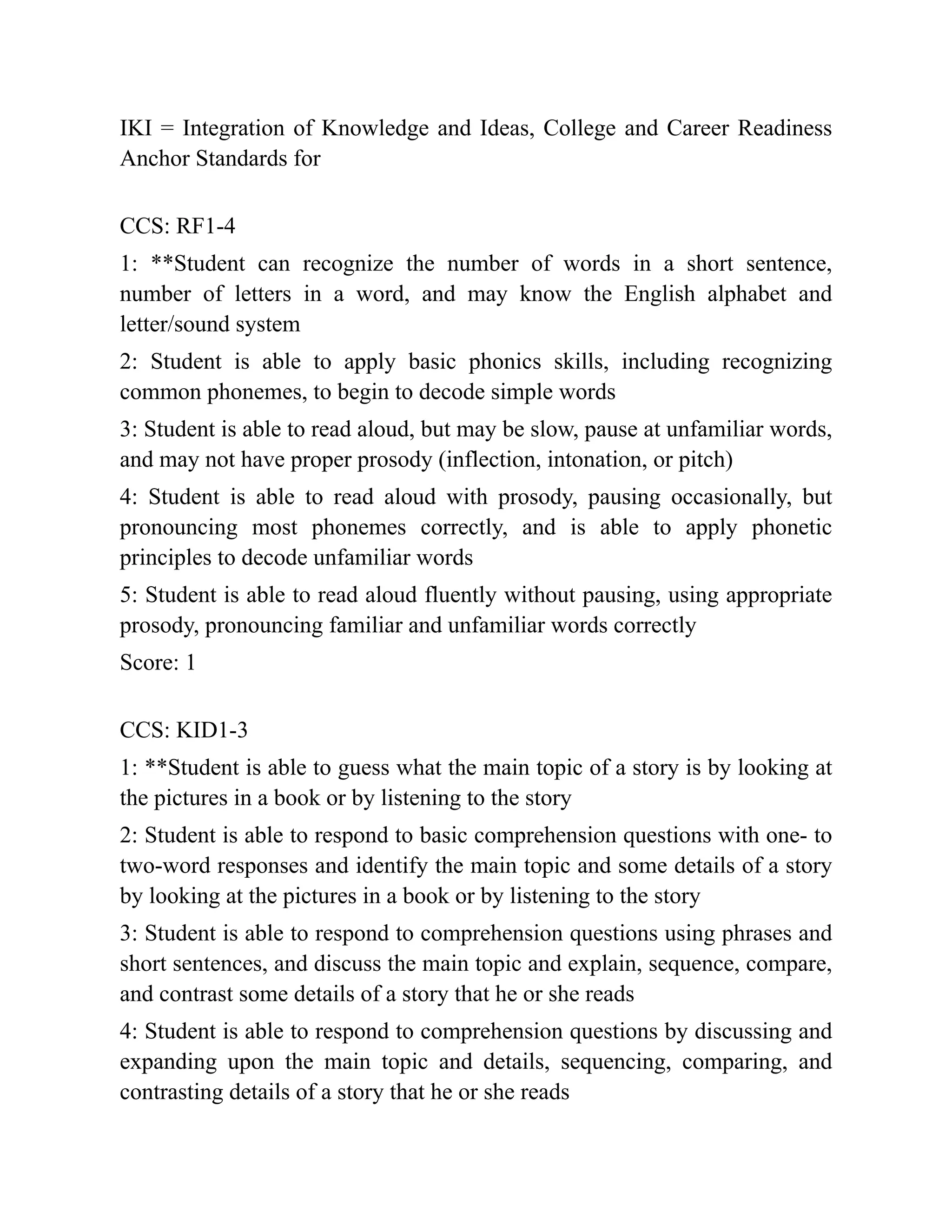 IKI = Integration of Knowledge and Ideas, College and Career Readiness
Anchor Standards for
CCS: RF1-4
1: **Student can recognize the number of words in a short sentence,
number of letters in a word, and may know the English alphabet and
letter/sound system
2: Student is able to apply basic phonics skills, including recognizing
common phonemes, to begin to decode simple words
3: Student is able to read aloud, but may be slow, pause at unfamiliar words,
and may not have proper prosody (inflection, intonation, or pitch)
4: Student is able to read aloud with prosody, pausing occasionally, but
pronouncing most phonemes correctly, and is able to apply phonetic
principles to decode unfamiliar words
5: Student is able to read aloud fluently without pausing, using appropriate
prosody, pronouncing familiar and unfamiliar words correctly
Score: 1
CCS: KID1-3
1: **Student is able to guess what the main topic of a story is by looking at
the pictures in a book or by listening to the story
2: Student is able to respond to basic comprehension questions with one- to
two-word responses and identify the main topic and some details of a story
by looking at the pictures in a book or by listening to the story
3: Student is able to respond to comprehension questions using phrases and
short sentences, and discuss the main topic and explain, sequence, compare,
and contrast some details of a story that he or she reads
4: Student is able to respond to comprehension questions by discussing and
expanding upon the main topic and details, sequencing, comparing, and
contrasting details of a story that he or she reads
 