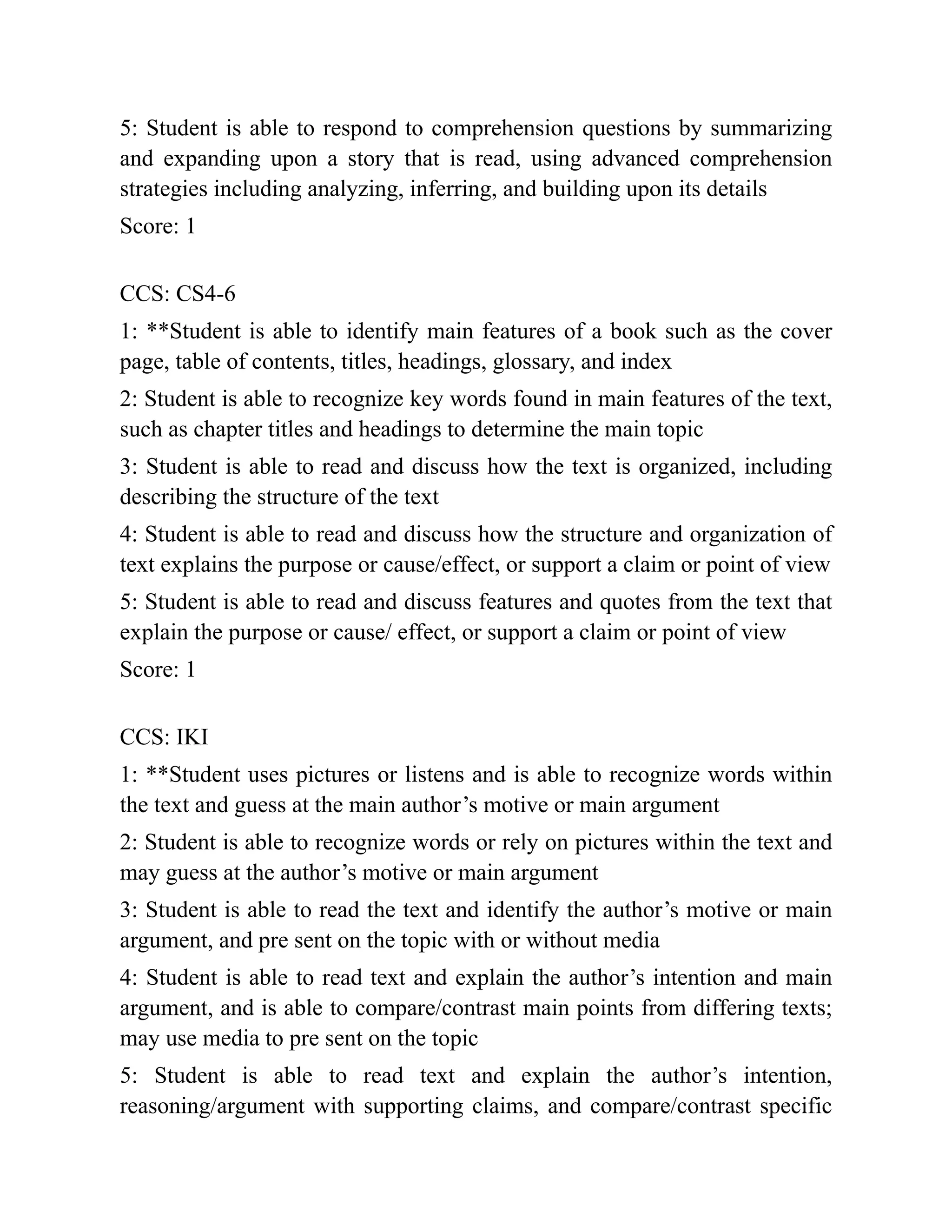 5: Student is able to respond to comprehension questions by summarizing
and expanding upon a story that is read, using advanced comprehension
strategies including analyzing, inferring, and building upon its details
Score: 1
CCS: CS4-6
1: **Student is able to identify main features of a book such as the cover
page, table of contents, titles, headings, glossary, and index
2: Student is able to recognize key words found in main features of the text,
such as chapter titles and headings to determine the main topic
3: Student is able to read and discuss how the text is organized, including
describing the structure of the text
4: Student is able to read and discuss how the structure and organization of
text explains the purpose or cause/effect, or support a claim or point of view
5: Student is able to read and discuss features and quotes from the text that
explain the purpose or cause/ effect, or support a claim or point of view
Score: 1
CCS: IKI
1: **Student uses pictures or listens and is able to recognize words within
the text and guess at the main author’s motive or main argument
2: Student is able to recognize words or rely on pictures within the text and
may guess at the author’s motive or main argument
3: Student is able to read the text and identify the author’s motive or main
argument, and pre sent on the topic with or without media
4: Student is able to read text and explain the author’s intention and main
argument, and is able to compare/contrast main points from differing texts;
may use media to pre sent on the topic
5: Student is able to read text and explain the author’s intention,
reasoning/argument with supporting claims, and compare/contrast specific
 