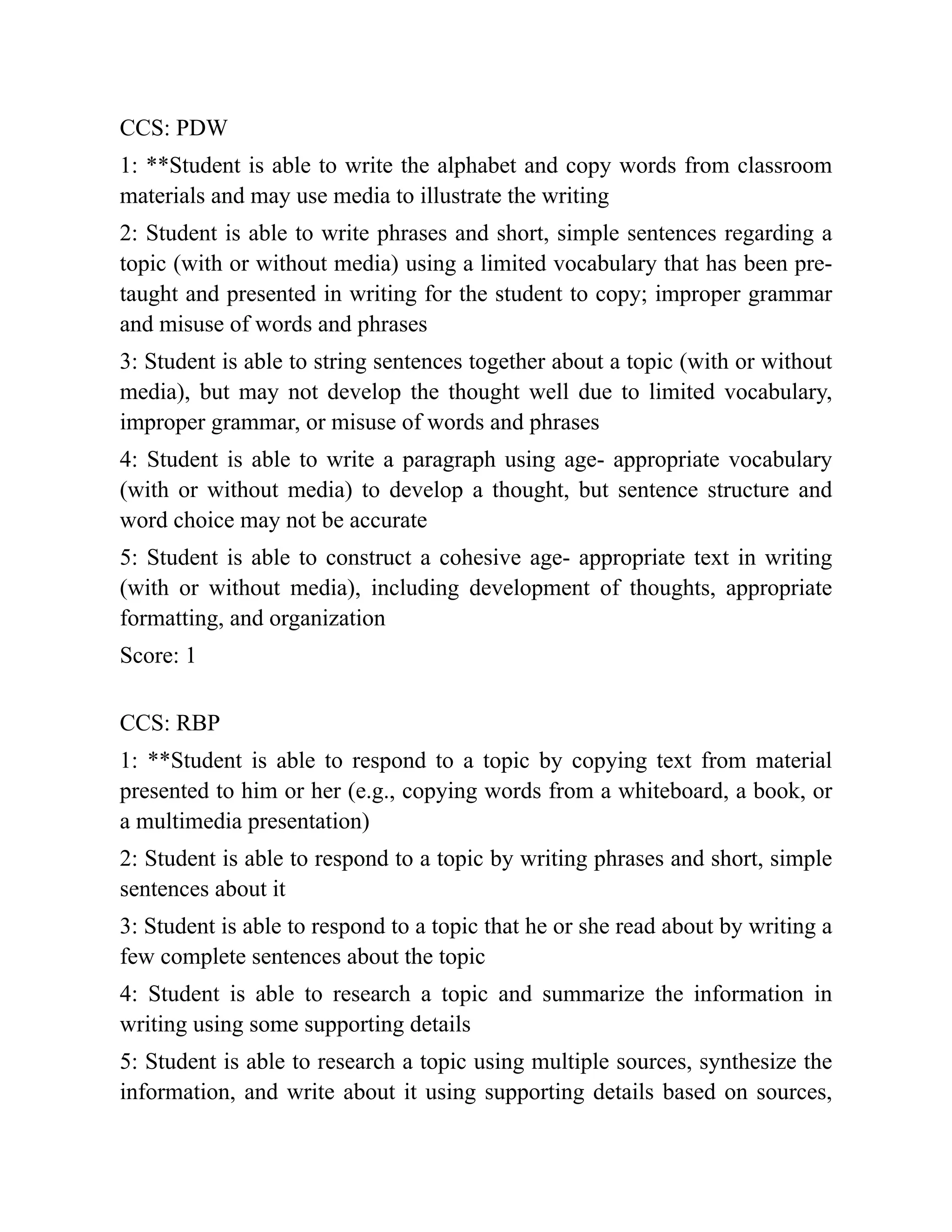 CCS: PDW
1: **Student is able to write the alphabet and copy words from classroom
materials and may use media to illustrate the writing
2: Student is able to write phrases and short, simple sentences regarding a
topic (with or without media) using a limited vocabulary that has been pre-
taught and presented in writing for the student to copy; improper grammar
and misuse of words and phrases
3: Student is able to string sentences together about a topic (with or without
media), but may not develop the thought well due to limited vocabulary,
improper grammar, or misuse of words and phrases
4: Student is able to write a paragraph using age- appropriate vocabulary
(with or without media) to develop a thought, but sentence structure and
word choice may not be accurate
5: Student is able to construct a cohesive age- appropriate text in writing
(with or without media), including development of thoughts, appropriate
formatting, and organization
Score: 1
CCS: RBP
1: **Student is able to respond to a topic by copying text from material
presented to him or her (e.g., copying words from a whiteboard, a book, or
a multimedia presentation)
2: Student is able to respond to a topic by writing phrases and short, simple
sentences about it
3: Student is able to respond to a topic that he or she read about by writing a
few complete sentences about the topic
4: Student is able to research a topic and summarize the information in
writing using some supporting details
5: Student is able to research a topic using multiple sources, synthesize the
information, and write about it using supporting details based on sources,
 