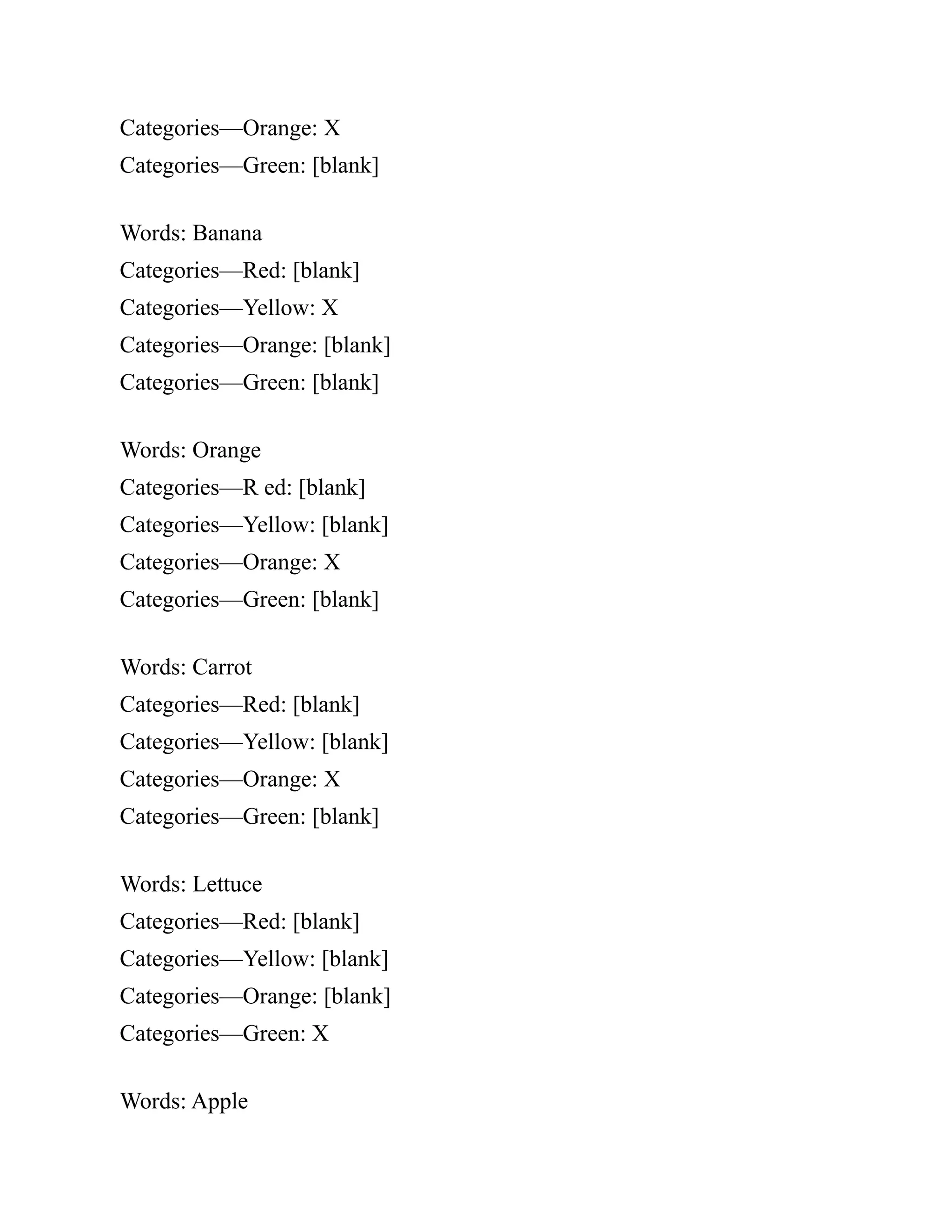 Categories—Orange: X
Categories—Green: [blank]
Words: Banana
Categories—Red: [blank]
Categories—Yellow: X
Categories—Orange: [blank]
Categories—Green: [blank]
Words: Orange
Categories—R ed: [blank]
Categories—Yellow: [blank]
Categories—Orange: X
Categories—Green: [blank]
Words: Carrot
Categories—Red: [blank]
Categories—Yellow: [blank]
Categories—Orange: X
Categories—Green: [blank]
Words: Lettuce
Categories—Red: [blank]
Categories—Yellow: [blank]
Categories—Orange: [blank]
Categories—Green: X
Words: Apple
 