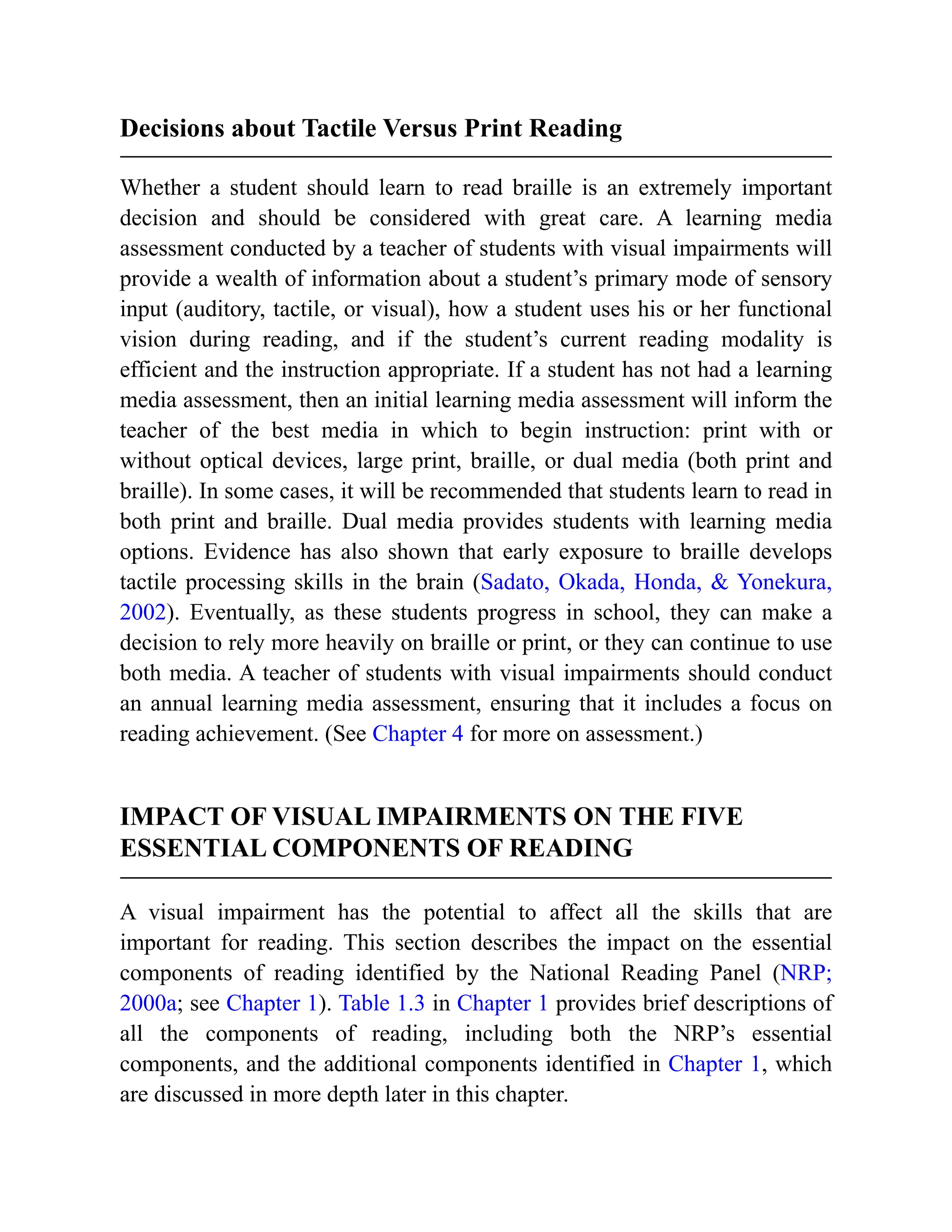 Decisions about Tactile Versus Print Reading
Whether a student should learn to read braille is an extremely important
decision and should be considered with great care. A learning media
assessment conducted by a teacher of students with visual impairments will
provide a wealth of information about a student’s primary mode of sensory
input (auditory, tactile, or visual), how a student uses his or her functional
vision during reading, and if the student’s current reading modality is
efficient and the instruction appropriate. If a student has not had a learning
media assessment, then an initial learning media assessment will inform the
teacher of the best media in which to begin instruction: print with or
without optical devices, large print, braille, or dual media (both print and
braille). In some cases, it will be recommended that students learn to read in
both print and braille. Dual media provides students with learning media
options. Evidence has also shown that early exposure to braille develops
tactile processing skills in the brain (Sadato, Okada, Honda, & Yonekura,
2002). Eventually, as these students progress in school, they can make a
decision to rely more heavily on braille or print, or they can continue to use
both media. A teacher of students with visual impairments should conduct
an annual learning media assessment, ensuring that it includes a focus on
reading achievement. (See Chapter 4 for more on assessment.)
IMPACT OF VISUAL IMPAIRMENTS ON THE FIVE
ESSENTIAL COMPONENTS OF READING
A visual impairment has the potential to affect all the skills that are
important for reading. This section describes the impact on the essential
components of reading identified by the National Reading Panel (NRP;
2000a; see Chapter 1). Table 1.3 in Chapter 1 provides brief descriptions of
all the components of reading, including both the NRP’s essential
components, and the additional components identified in Chapter 1, which
are discussed in more depth later in this chapter.
 