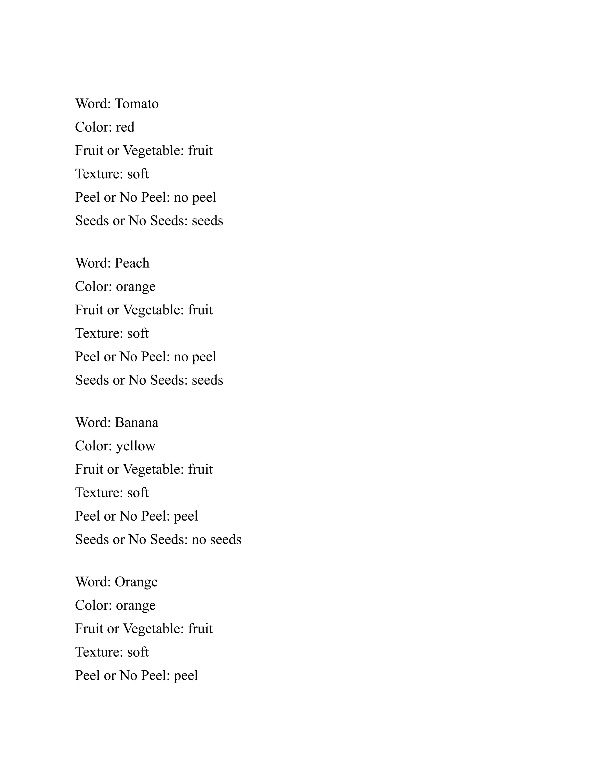 Word: Tomato
Color: red
Fruit or Vegetable: fruit
Texture: soft
Peel or No Peel: no peel
Seeds or No Seeds: seeds
Word: Peach
Color: orange
Fruit or Vegetable: fruit
Texture: soft
Peel or No Peel: no peel
Seeds or No Seeds: seeds
Word: Banana
Color: yellow
Fruit or Vegetable: fruit
Texture: soft
Peel or No Peel: peel
Seeds or No Seeds: no seeds
Word: Orange
Color: orange
Fruit or Vegetable: fruit
Texture: soft
Peel or No Peel: peel
 