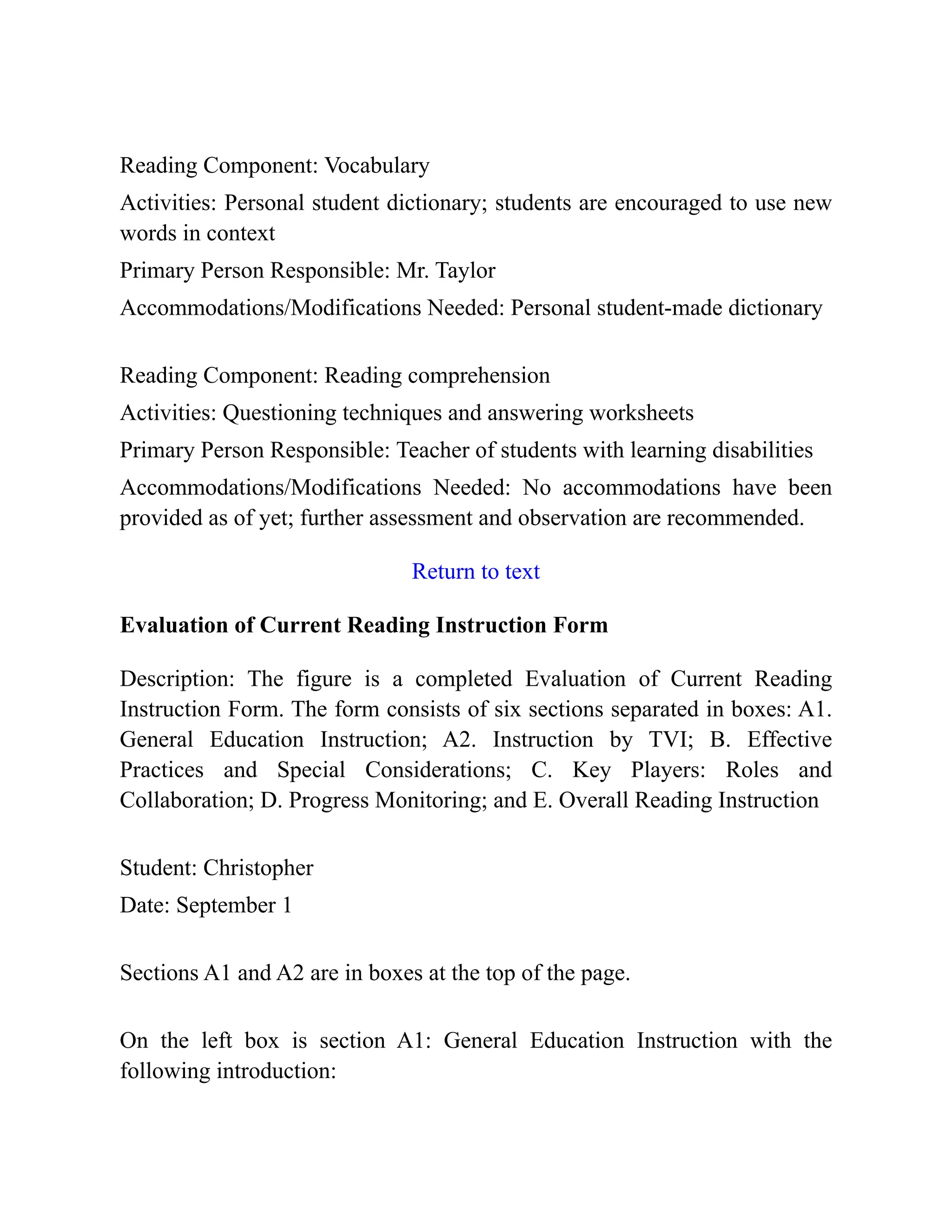 Reading Component: Vocabulary
Activities: Personal student dictionary; students are encouraged to use new
words in context
Primary Person Responsible: Mr. Taylor
Accommodations/Modifications Needed: Personal student-made dictionary
Reading Component: Reading comprehension
Activities: Questioning techniques and answering worksheets
Primary Person Responsible: Teacher of students with learning disabilities
Accommodations/Modifications Needed: No accommodations have been
provided as of yet; further assessment and observation are recommended.
Return to text
Evaluation of Current Reading Instruction Form
Description: The figure is a completed Evaluation of Current Reading
Instruction Form. The form consists of six sections separated in boxes: A1.
General Education Instruction; A2. Instruction by TVI; B. Effective
Practices and Special Considerations; C. Key Players: Roles and
Collaboration; D. Progress Monitoring; and E. Overall Reading Instruction
Student: Christopher
Date: September 1
Sections A1 and A2 are in boxes at the top of the page.
On the left box is section A1: General Education Instruction with the
following introduction:
 