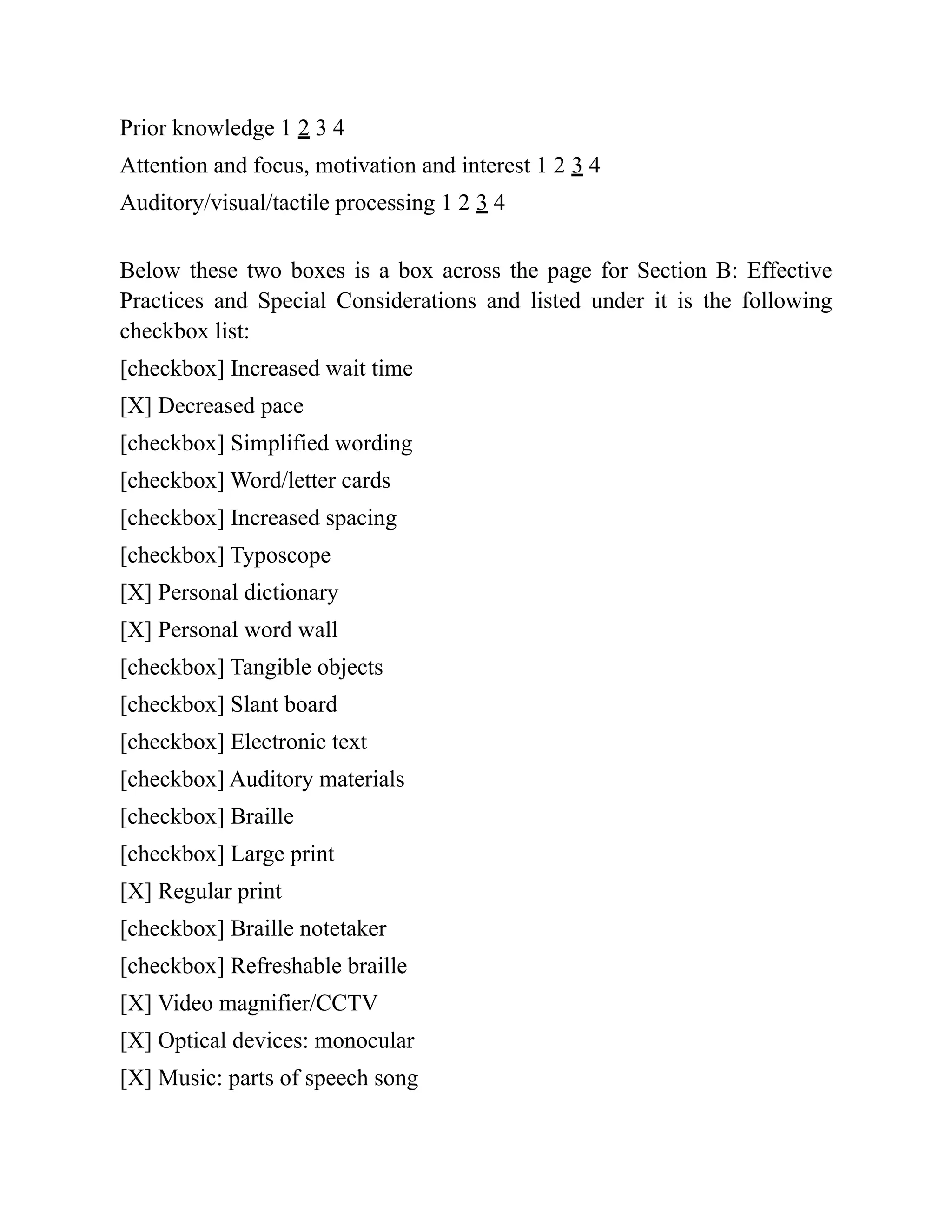 Prior knowledge 1 2 3 4
Attention and focus, motivation and interest 1 2 3 4
Auditory/visual/tactile processing 1 2 3 4
Below these two boxes is a box across the page for Section B: Effective
Practices and Special Considerations and listed under it is the following
checkbox list:
[checkbox] Increased wait time
[X] Decreased pace
[checkbox] Simplified wording
[checkbox] Word/letter cards
[checkbox] Increased spacing
[checkbox] Typoscope
[X] Personal dictionary
[X] Personal word wall
[checkbox] Tangible objects
[checkbox] Slant board
[checkbox] Electronic text
[checkbox] Auditory materials
[checkbox] Braille
[checkbox] Large print
[X] Regular print
[checkbox] Braille notetaker
[checkbox] Refreshable braille
[X] Video magnifier/CCTV
[X] Optical devices: monocular
[X] Music: parts of speech song
 