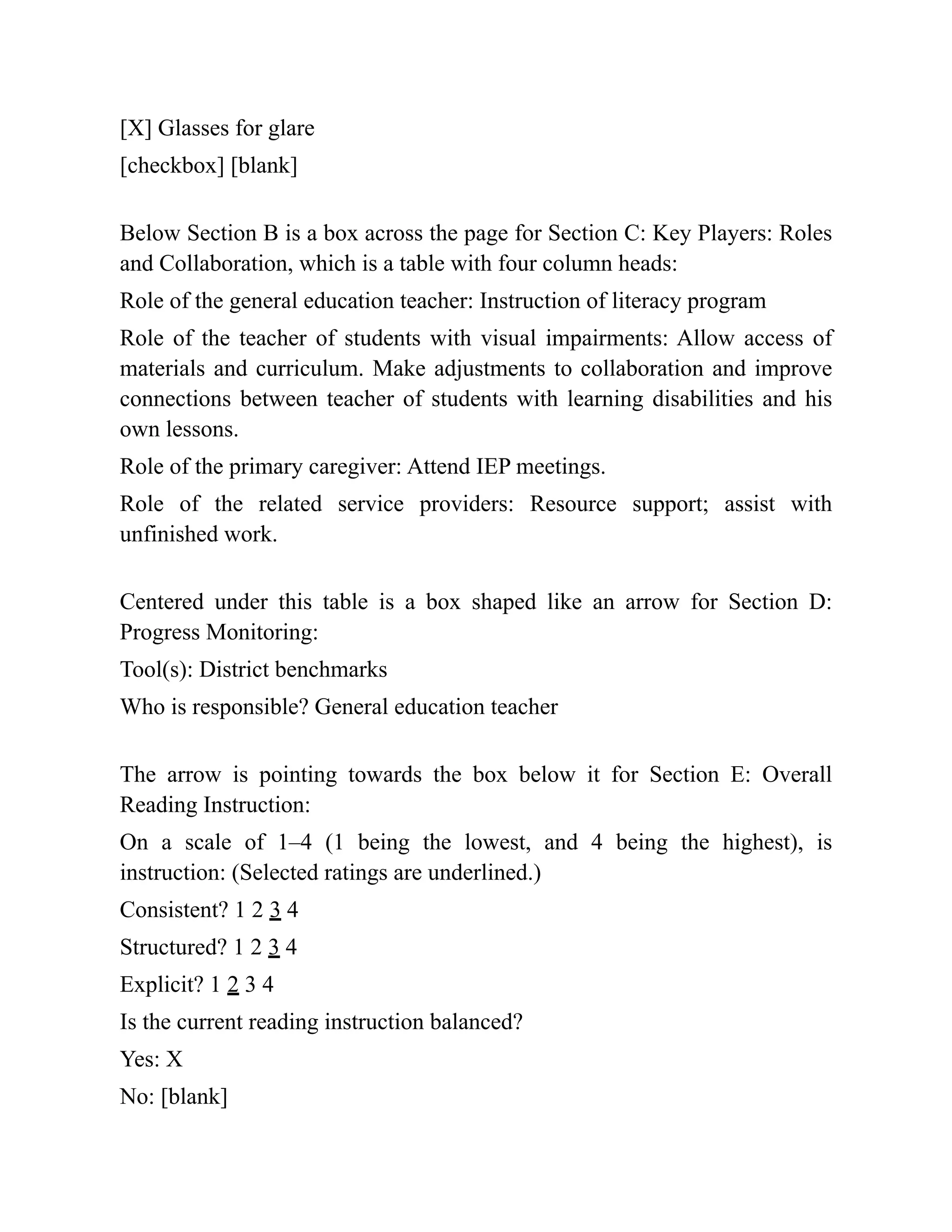 [X] Glasses for glare
[checkbox] [blank]
Below Section B is a box across the page for Section C: Key Players: Roles
and Collaboration, which is a table with four column heads:
Role of the general education teacher: Instruction of literacy program
Role of the teacher of students with visual impairments: Allow access of
materials and curriculum. Make adjustments to collaboration and improve
connections between teacher of students with learning disabilities and his
own lessons.
Role of the primary caregiver: Attend IEP meetings.
Role of the related service providers: Resource support; assist with
unfinished work.
Centered under this table is a box shaped like an arrow for Section D:
Progress Monitoring:
Tool(s): District benchmarks
Who is responsible? General education teacher
The arrow is pointing towards the box below it for Section E: Overall
Reading Instruction:
On a scale of 1–4 (1 being the lowest, and 4 being the highest), is
instruction: (Selected ratings are underlined.)
Consistent? 1 2 3 4
Structured? 1 2 3 4
Explicit? 1 2 3 4
Is the current reading instruction balanced?
Yes: X
No: [blank]
 