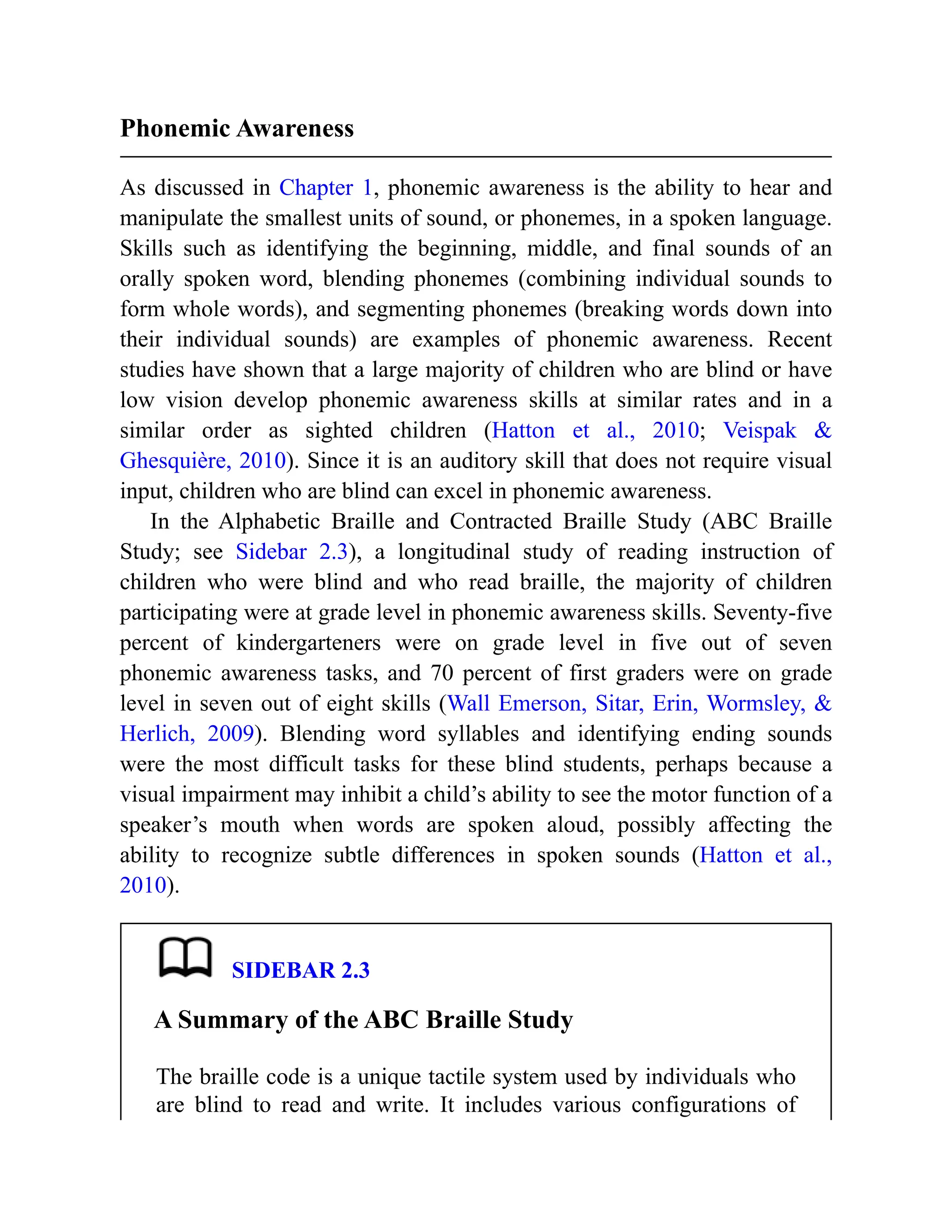 Phonemic Awareness
As discussed in Chapter 1, phonemic awareness is the ability to hear and
manipulate the smallest units of sound, or phonemes, in a spoken language.
Skills such as identifying the beginning, middle, and final sounds of an
orally spoken word, blending phonemes (combining individual sounds to
form whole words), and segmenting phonemes (breaking words down into
their individual sounds) are examples of phonemic awareness. Recent
studies have shown that a large majority of children who are blind or have
low vision develop phonemic awareness skills at similar rates and in a
similar order as sighted children (Hatton et al., 2010; Veispak &
Ghesquière, 2010). Since it is an auditory skill that does not require visual
input, children who are blind can excel in phonemic awareness.
In the Alphabetic Braille and Contracted Braille Study (ABC Braille
Study; see Sidebar 2.3), a longitudinal study of reading instruction of
children who were blind and who read braille, the majority of children
participating were at grade level in phonemic awareness skills. Seventy-five
percent of kindergarteners were on grade level in five out of seven
phonemic awareness tasks, and 70 percent of first graders were on grade
level in seven out of eight skills (Wall Emerson, Sitar, Erin, Wormsley, &
Herlich, 2009). Blending word syllables and identifying ending sounds
were the most difficult tasks for these blind students, perhaps because a
visual impairment may inhibit a child’s ability to see the motor function of a
speaker’s mouth when words are spoken aloud, possibly affecting the
ability to recognize subtle differences in spoken sounds (Hatton et al.,
2010).
SIDEBAR 2.3
A Summary of the ABC Braille Study
The braille code is a unique tactile system used by individuals who
are blind to read and write. It includes various configurations of
 