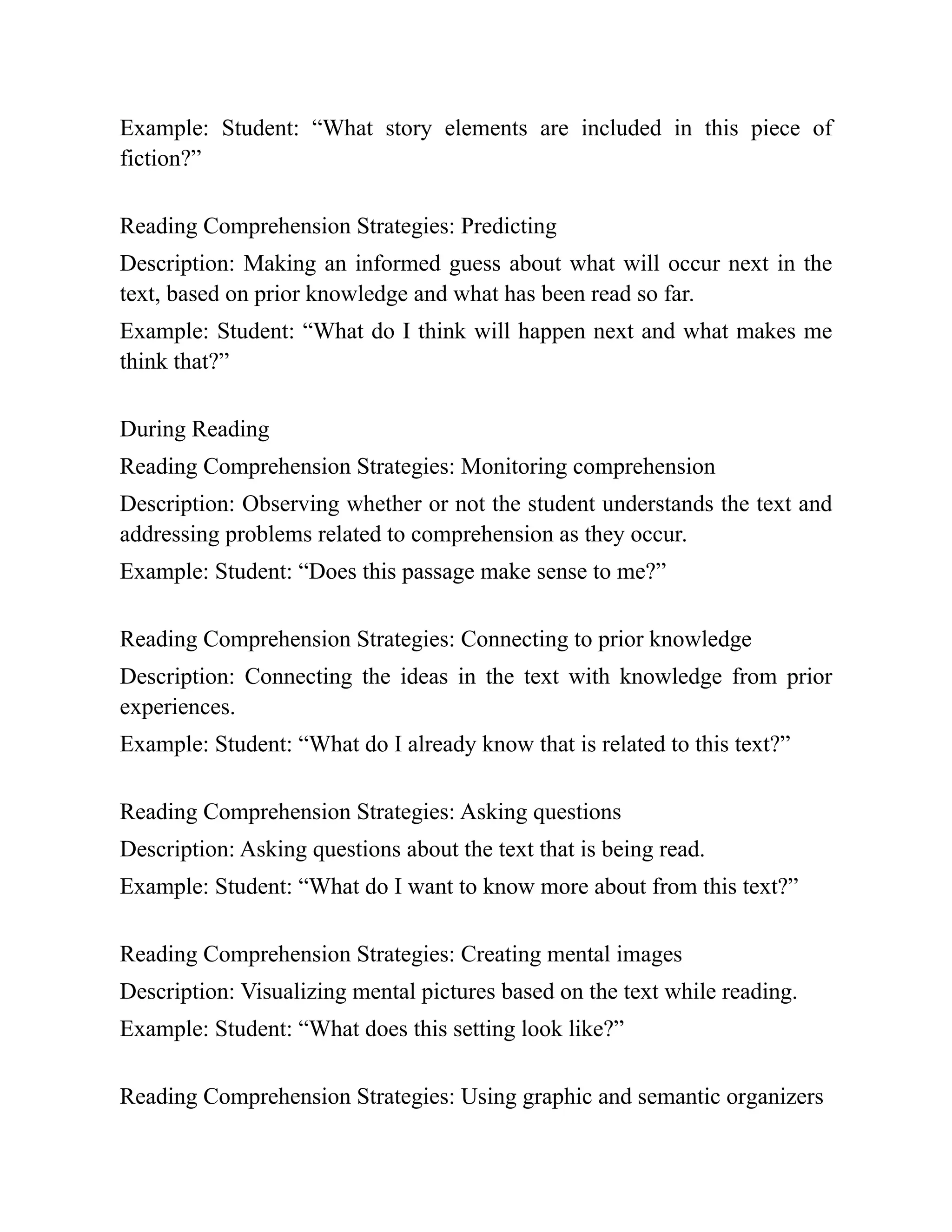 Example: Student: “What story elements are included in this piece of
fiction?”
Reading Comprehension Strategies: Predicting
Description: Making an informed guess about what will occur next in the
text, based on prior knowledge and what has been read so far.
Example: Student: “What do I think will happen next and what makes me
think that?”
During Reading
Reading Comprehension Strategies: Monitoring comprehension
Description: Observing whether or not the student understands the text and
addressing problems related to comprehension as they occur.
Example: Student: “Does this passage make sense to me?”
Reading Comprehension Strategies: Connecting to prior knowledge
Description: Connecting the ideas in the text with knowledge from prior
experiences.
Example: Student: “What do I already know that is related to this text?”
Reading Comprehension Strategies: Asking questions
Description: Asking questions about the text that is being read.
Example: Student: “What do I want to know more about from this text?”
Reading Comprehension Strategies: Creating mental images
Description: Visualizing mental pictures based on the text while reading.
Example: Student: “What does this setting look like?”
Reading Comprehension Strategies: Using graphic and semantic organizers
 
