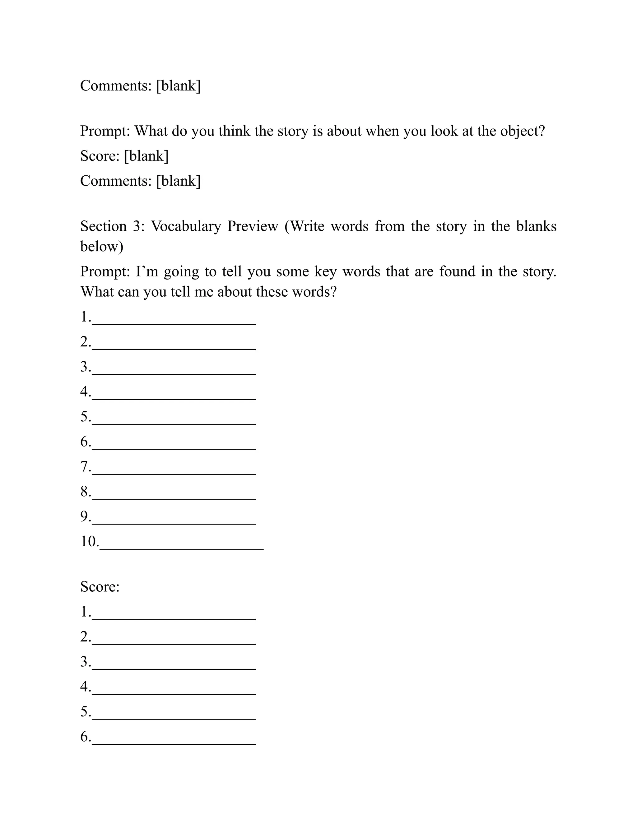 Comments: [blank]
Prompt: What do you think the story is about when you look at the object?
Score: [blank]
Comments: [blank]
Section 3: Vocabulary Preview (Write words from the story in the blanks
below)
Prompt: I’m going to tell you some key words that are found in the story.
What can you tell me about these words?
1._____________________
2._____________________
3._____________________
4._____________________
5._____________________
6._____________________
7._____________________
8._____________________
9._____________________
10._____________________
Score:
1._____________________
2._____________________
3._____________________
4._____________________
5._____________________
6._____________________
 