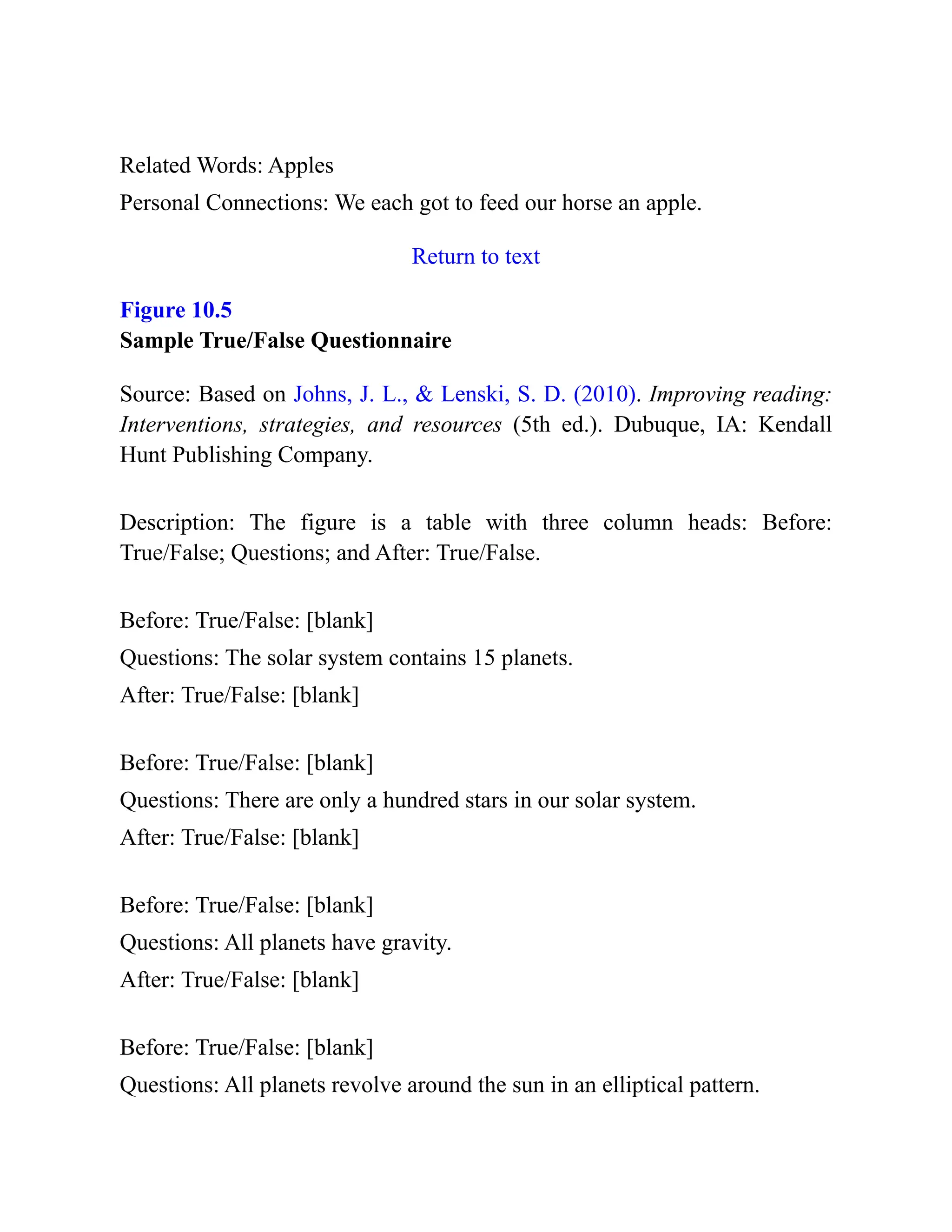 Related Words: Apples
Personal Connections: We each got to feed our horse an apple.
Return to text
Figure 10.5
Sample True/False Questionnaire
Source: Based on Johns, J. L., & Lenski, S. D. (2010). Improving reading:
Interventions, strategies, and resources (5th ed.). Dubuque, IA: Kendall
Hunt Publishing Company.
Description: The figure is a table with three column heads: Before:
True/False; Questions; and After: True/False.
Before: True/False: [blank]
Questions: The solar system contains 15 planets.
After: True/False: [blank]
Before: True/False: [blank]
Questions: There are only a hundred stars in our solar system.
After: True/False: [blank]
Before: True/False: [blank]
Questions: All planets have gravity.
After: True/False: [blank]
Before: True/False: [blank]
Questions: All planets revolve around the sun in an elliptical pattern.
 