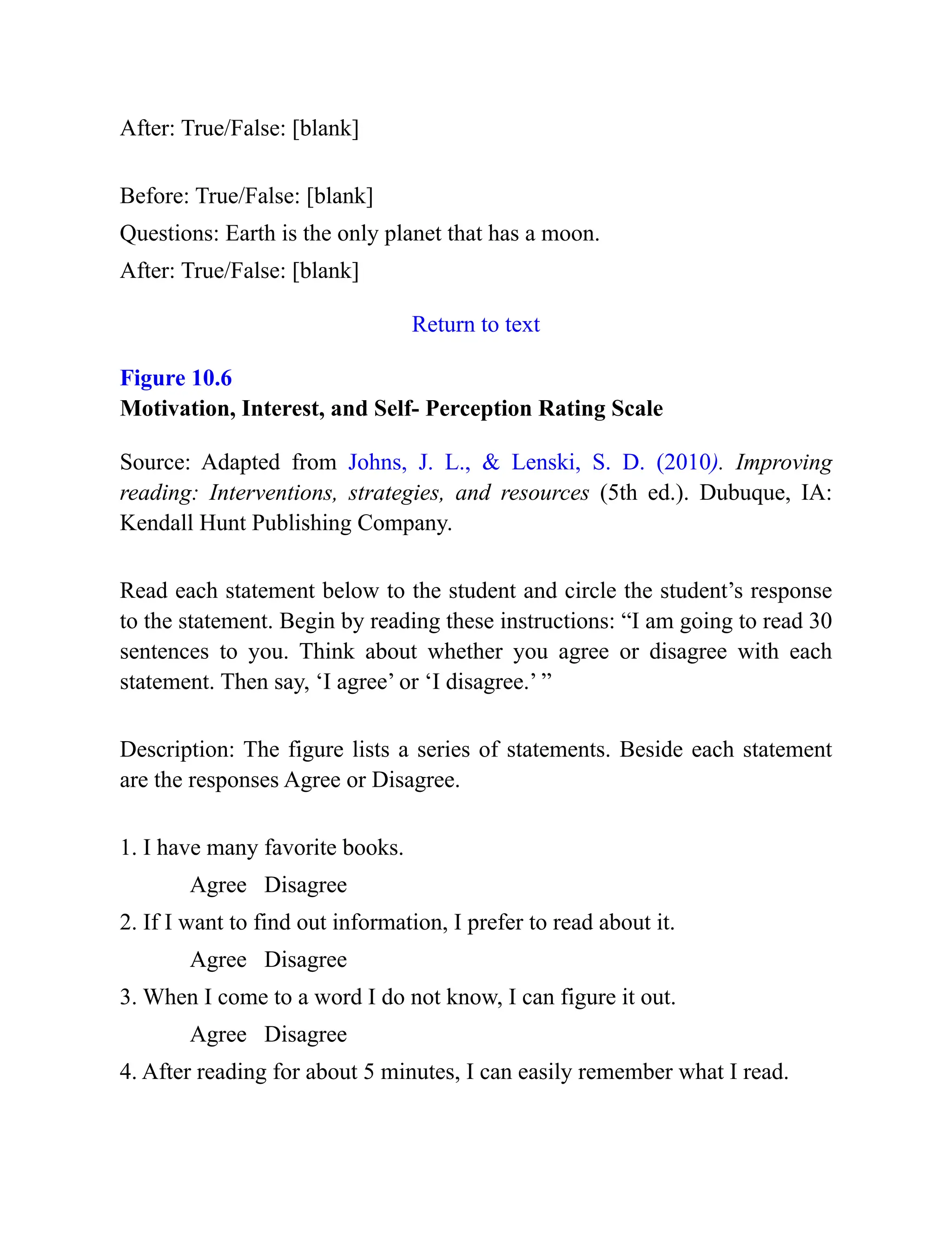 After: True/False: [blank]
Before: True/False: [blank]
Questions: Earth is the only planet that has a moon.
After: True/False: [blank]
Return to text
Figure 10.6
Motivation, Interest, and Self- Perception Rating Scale
Source: Adapted from Johns, J. L., & Lenski, S. D. (2010). Improving
reading: Interventions, strategies, and resources (5th ed.). Dubuque, IA:
Kendall Hunt Publishing Company.
Read each statement below to the student and circle the student’s response
to the statement. Begin by reading these instructions: “I am going to read 30
sentences to you. Think about whether you agree or disagree with each
statement. Then say, ‘I agree’ or ‘I disagree.’ ”
Description: The figure lists a series of statements. Beside each statement
are the responses Agree or Disagree.
1. I have many favorite books.
Agree Disagree
2. If I want to find out information, I prefer to read about it.
Agree Disagree
3. When I come to a word I do not know, I can figure it out.
Agree Disagree
4. After reading for about 5 minutes, I can easily remember what I read.
 