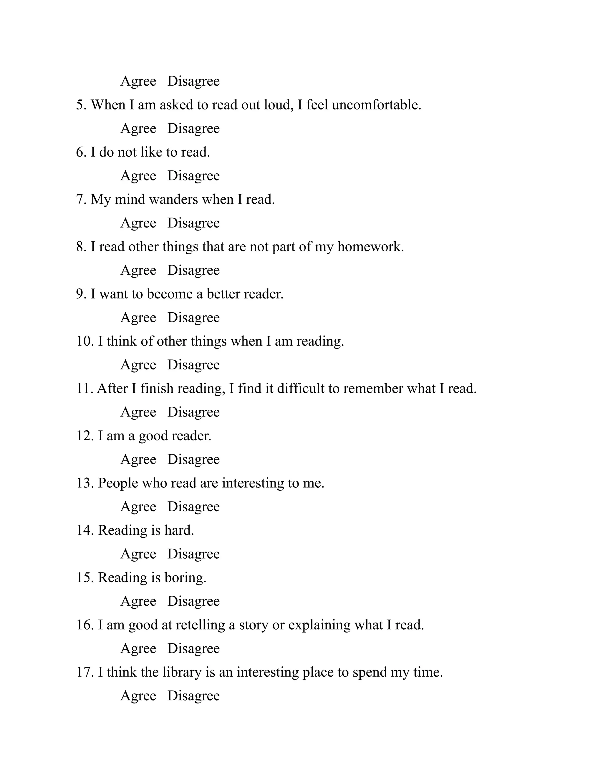 Agree Disagree
5. When I am asked to read out loud, I feel uncomfortable.
Agree Disagree
6. I do not like to read.
Agree Disagree
7. My mind wanders when I read.
Agree Disagree
8. I read other things that are not part of my homework.
Agree Disagree
9. I want to become a better reader.
Agree Disagree
10. I think of other things when I am reading.
Agree Disagree
11. After I finish reading, I find it difficult to remember what I read.
Agree Disagree
12. I am a good reader.
Agree Disagree
13. People who read are interesting to me.
Agree Disagree
14. Reading is hard.
Agree Disagree
15. Reading is boring.
Agree Disagree
16. I am good at retelling a story or explaining what I read.
Agree Disagree
17. I think the library is an interesting place to spend my time.
Agree Disagree
 