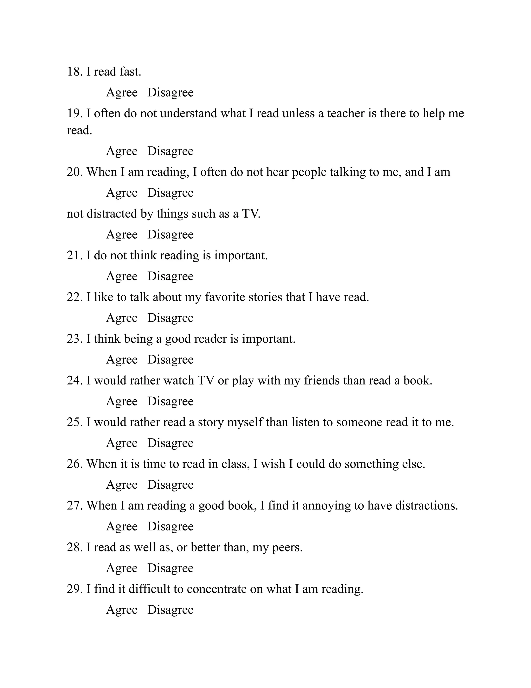 18. I read fast.
Agree Disagree
19. I often do not understand what I read unless a teacher is there to help me
read.
Agree Disagree
20. When I am reading, I often do not hear people talking to me, and I am
Agree Disagree
not distracted by things such as a TV.
Agree Disagree
21. I do not think reading is important.
Agree Disagree
22. I like to talk about my favorite stories that I have read.
Agree Disagree
23. I think being a good reader is important.
Agree Disagree
24. I would rather watch TV or play with my friends than read a book.
Agree Disagree
25. I would rather read a story myself than listen to someone read it to me.
Agree Disagree
26. When it is time to read in class, I wish I could do something else.
Agree Disagree
27. When I am reading a good book, I find it annoying to have distractions.
Agree Disagree
28. I read as well as, or better than, my peers.
Agree Disagree
29. I find it difficult to concentrate on what I am reading.
Agree Disagree
 