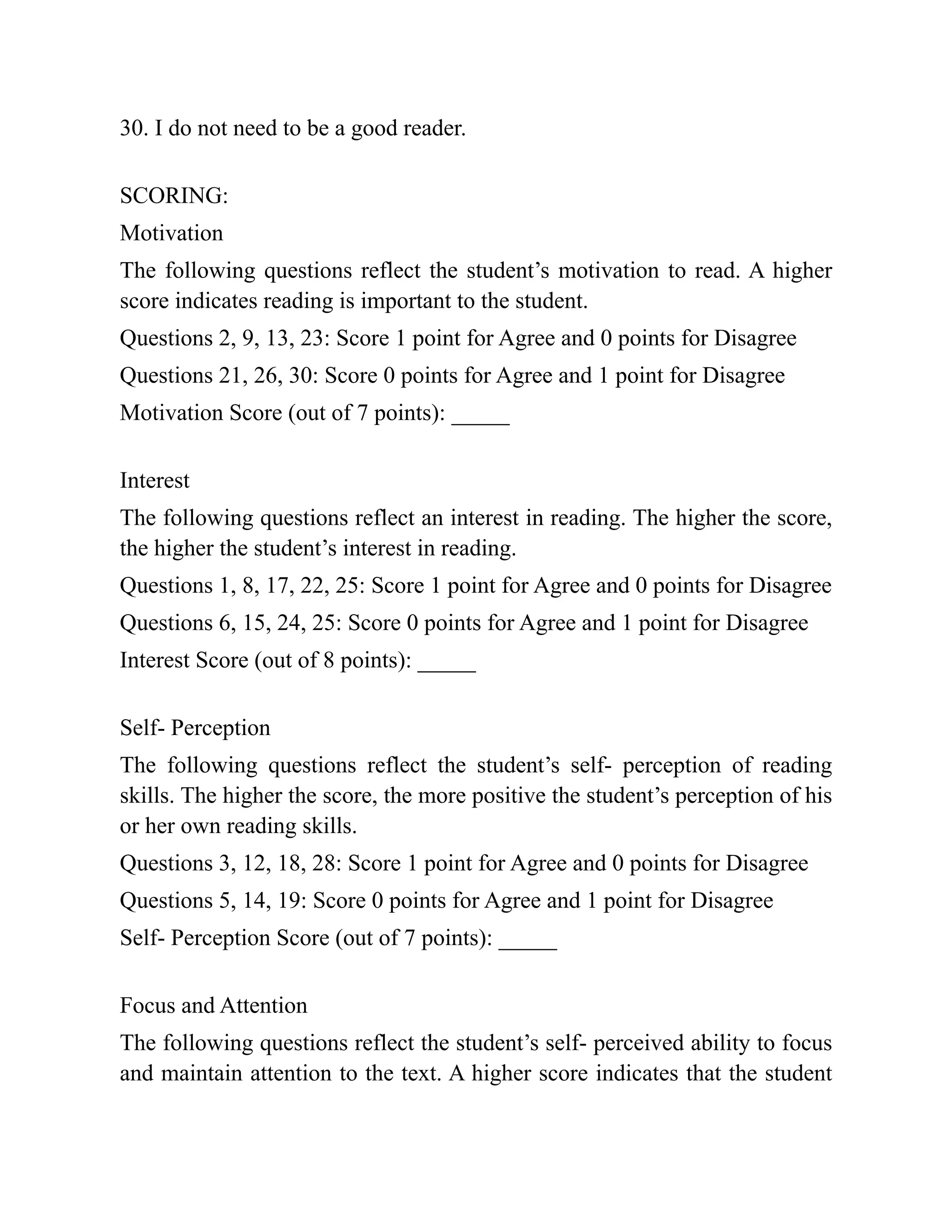 30. I do not need to be a good reader.
SCORING:
Motivation
The following questions reflect the student’s motivation to read. A higher
score indicates reading is important to the student.
Questions 2, 9, 13, 23: Score 1 point for Agree and 0 points for Disagree
Questions 21, 26, 30: Score 0 points for Agree and 1 point for Disagree
Motivation Score (out of 7 points): _____
Interest
The following questions reflect an interest in reading. The higher the score,
the higher the student’s interest in reading.
Questions 1, 8, 17, 22, 25: Score 1 point for Agree and 0 points for Disagree
Questions 6, 15, 24, 25: Score 0 points for Agree and 1 point for Disagree
Interest Score (out of 8 points): _____
Self- Perception
The following questions reflect the student’s self- perception of reading
skills. The higher the score, the more positive the student’s perception of his
or her own reading skills.
Questions 3, 12, 18, 28: Score 1 point for Agree and 0 points for Disagree
Questions 5, 14, 19: Score 0 points for Agree and 1 point for Disagree
Self- Perception Score (out of 7 points): _____
Focus and Attention
The following questions reflect the student’s self- perceived ability to focus
and maintain attention to the text. A higher score indicates that the student
 