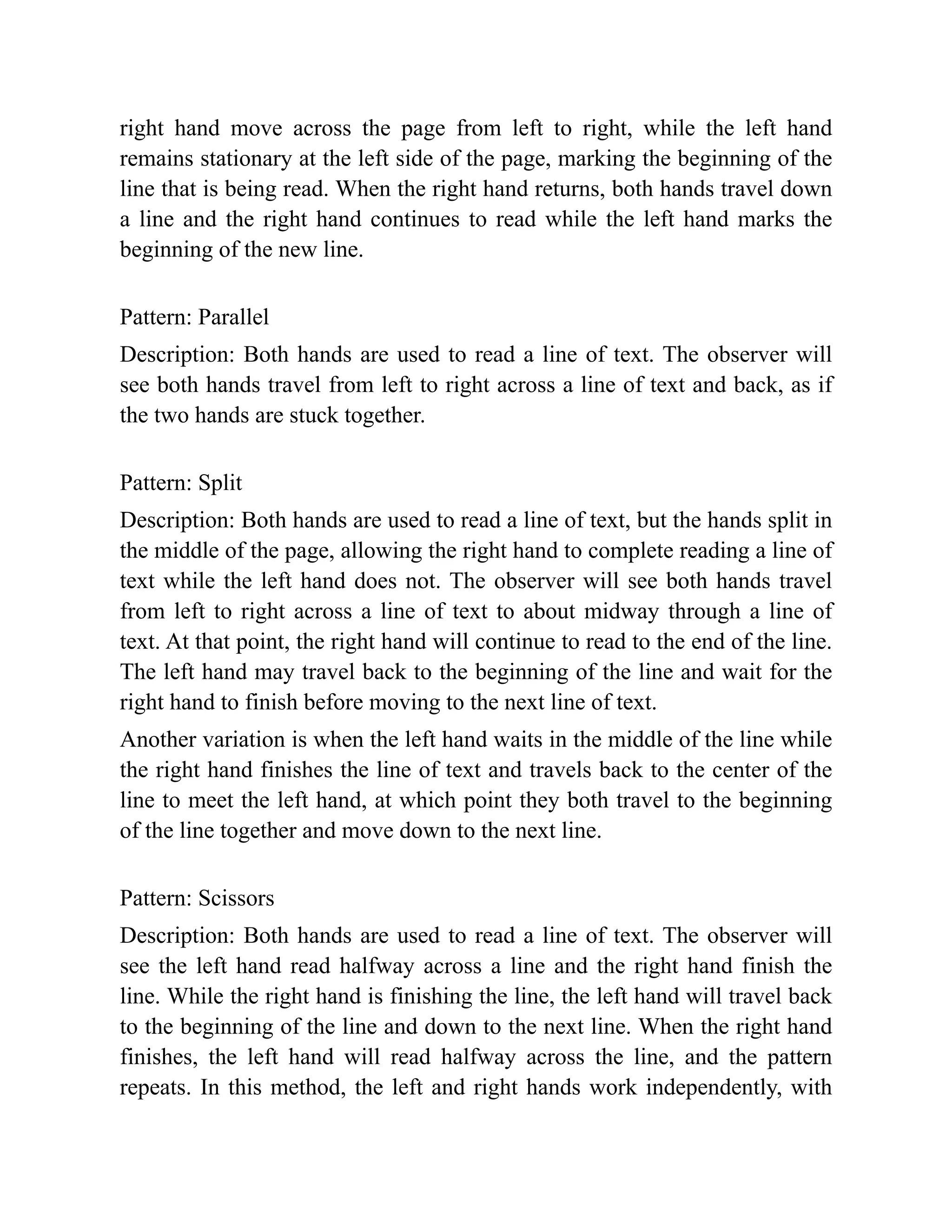 right hand move across the page from left to right, while the left hand
remains stationary at the left side of the page, marking the beginning of the
line that is being read. When the right hand returns, both hands travel down
a line and the right hand continues to read while the left hand marks the
beginning of the new line.
Pattern: Parallel
Description: Both hands are used to read a line of text. The observer will
see both hands travel from left to right across a line of text and back, as if
the two hands are stuck together.
Pattern: Split
Description: Both hands are used to read a line of text, but the hands split in
the middle of the page, allowing the right hand to complete reading a line of
text while the left hand does not. The observer will see both hands travel
from left to right across a line of text to about midway through a line of
text. At that point, the right hand will continue to read to the end of the line.
The left hand may travel back to the beginning of the line and wait for the
right hand to finish before moving to the next line of text.
Another variation is when the left hand waits in the middle of the line while
the right hand finishes the line of text and travels back to the center of the
line to meet the left hand, at which point they both travel to the beginning
of the line together and move down to the next line.
Pattern: Scissors
Description: Both hands are used to read a line of text. The observer will
see the left hand read halfway across a line and the right hand finish the
line. While the right hand is finishing the line, the left hand will travel back
to the beginning of the line and down to the next line. When the right hand
finishes, the left hand will read halfway across the line, and the pattern
repeats. In this method, the left and right hands work independently, with
 