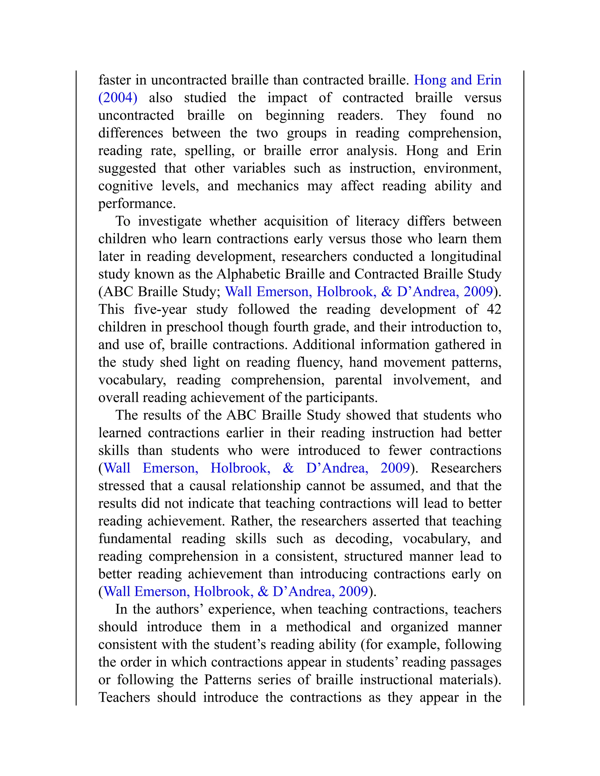 faster in uncontracted braille than contracted braille. Hong and Erin
(2004) also studied the impact of contracted braille versus
uncontracted braille on beginning readers. They found no
differences between the two groups in reading comprehension,
reading rate, spelling, or braille error analysis. Hong and Erin
suggested that other variables such as instruction, environment,
cognitive levels, and mechanics may affect reading ability and
performance.
To investigate whether acquisition of literacy differs between
children who learn contractions early versus those who learn them
later in reading development, researchers conducted a longitudinal
study known as the Alphabetic Braille and Contracted Braille Study
(ABC Braille Study; Wall Emerson, Holbrook, & D’Andrea, 2009).
This five-year study followed the reading development of 42
children in preschool though fourth grade, and their introduction to,
and use of, braille contractions. Additional information gathered in
the study shed light on reading fluency, hand movement patterns,
vocabulary, reading comprehension, parental involvement, and
overall reading achievement of the participants.
The results of the ABC Braille Study showed that students who
learned contractions earlier in their reading instruction had better
skills than students who were introduced to fewer contractions
(Wall Emerson, Holbrook, & D’Andrea, 2009). Researchers
stressed that a causal relationship cannot be assumed, and that the
results did not indicate that teaching contractions will lead to better
reading achievement. Rather, the researchers asserted that teaching
fundamental reading skills such as decoding, vocabulary, and
reading comprehension in a consistent, structured manner lead to
better reading achievement than introducing contractions early on
(Wall Emerson, Holbrook, & D’Andrea, 2009).
In the authors’ experience, when teaching contractions, teachers
should introduce them in a methodical and organized manner
consistent with the student’s reading ability (for example, following
the order in which contractions appear in students’ reading passages
or following the Patterns series of braille instructional materials).
Teachers should introduce the contractions as they appear in the
 