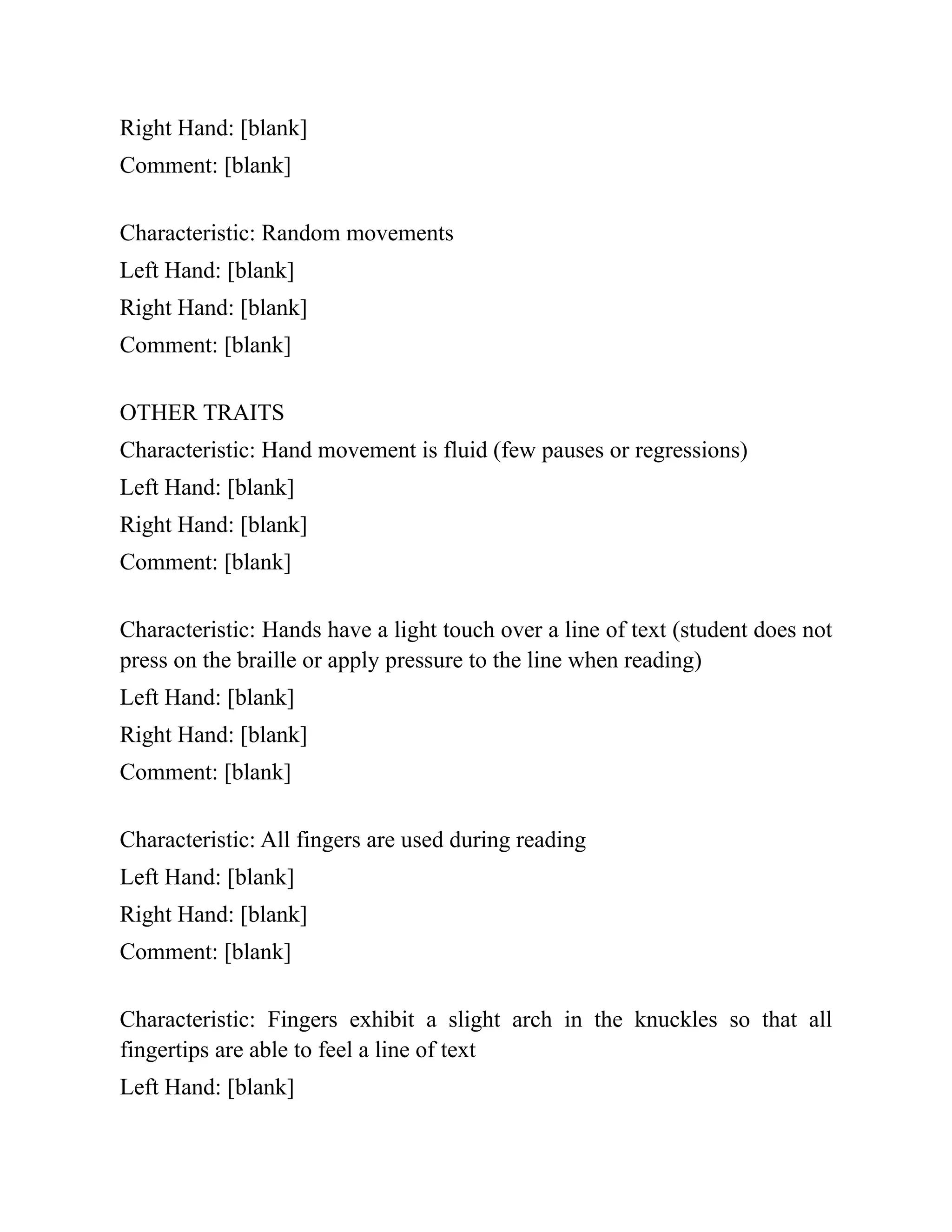 Right Hand: [blank]
Comment: [blank]
Characteristic: Random movements
Left Hand: [blank]
Right Hand: [blank]
Comment: [blank]
OTHER TRAITS
Characteristic: Hand movement is fluid (few pauses or regressions)
Left Hand: [blank]
Right Hand: [blank]
Comment: [blank]
Characteristic: Hands have a light touch over a line of text (student does not
press on the braille or apply pressure to the line when reading)
Left Hand: [blank]
Right Hand: [blank]
Comment: [blank]
Characteristic: All fingers are used during reading
Left Hand: [blank]
Right Hand: [blank]
Comment: [blank]
Characteristic: Fingers exhibit a slight arch in the knuckles so that all
fingertips are able to feel a line of text
Left Hand: [blank]
 
