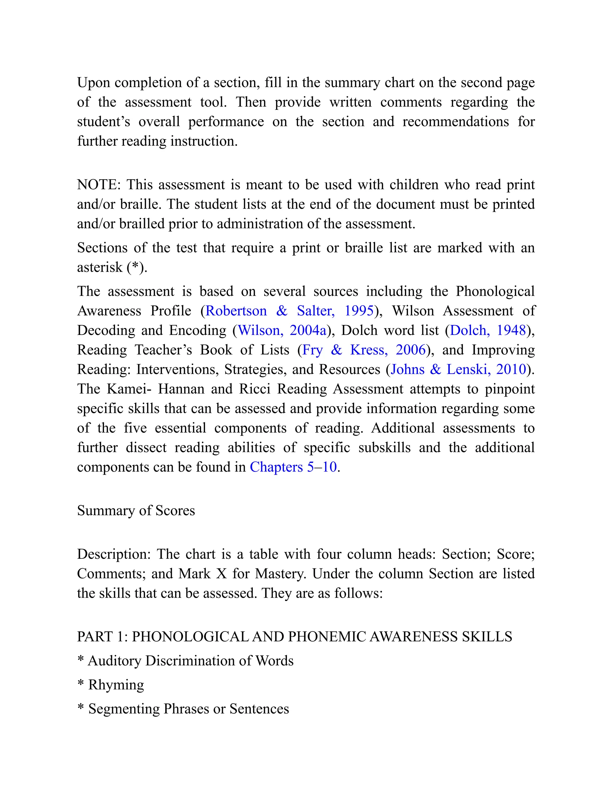 Upon completion of a section, fill in the summary chart on the second page
of the assessment tool. Then provide written comments regarding the
student’s overall performance on the section and recommendations for
further reading instruction.
NOTE: This assessment is meant to be used with children who read print
and/or braille. The student lists at the end of the document must be printed
and/or brailled prior to administration of the assessment.
Sections of the test that require a print or braille list are marked with an
asterisk (*).
The assessment is based on several sources including the Phonological
Awareness Profile (Robertson & Salter, 1995), Wilson Assessment of
Decoding and Encoding (Wilson, 2004a), Dolch word list (Dolch, 1948),
Reading Teacher’s Book of Lists (Fry & Kress, 2006), and Improving
Reading: Interventions, Strategies, and Resources (Johns & Lenski, 2010).
The Kamei- Hannan and Ricci Reading Assessment attempts to pinpoint
specific skills that can be assessed and provide information regarding some
of the five essential components of reading. Additional assessments to
further dissect reading abilities of specific subskills and the additional
components can be found in Chapters 5–10.
Summary of Scores
Description: The chart is a table with four column heads: Section; Score;
Comments; and Mark X for Mastery. Under the column Section are listed
the skills that can be assessed. They are as follows:
PART 1: PHONOLOGICAL AND PHONEMIC AWARENESS SKILLS
* Auditory Discrimination of Words
* Rhyming
* Segmenting Phrases or Sentences
 