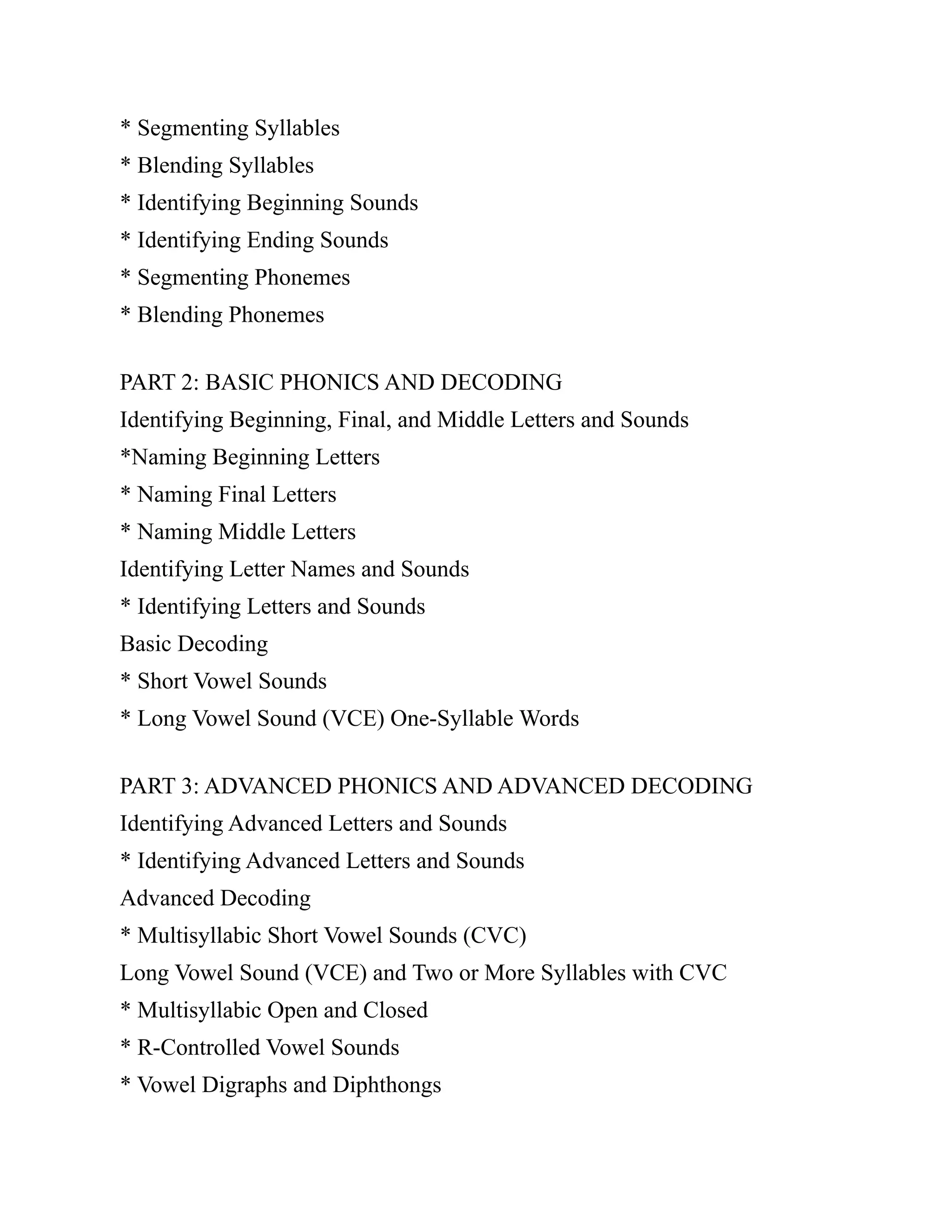 * Segmenting Syllables
* Blending Syllables
* Identifying Beginning Sounds
* Identifying Ending Sounds
* Segmenting Phonemes
* Blending Phonemes
PART 2: BASIC PHONICS AND DECODING
Identifying Beginning, Final, and Middle Letters and Sounds
*Naming Beginning Letters
* Naming Final Letters
* Naming Middle Letters
Identifying Letter Names and Sounds
* Identifying Letters and Sounds
Basic Decoding
* Short Vowel Sounds
* Long Vowel Sound (VCE) One-Syllable Words
PART 3: ADVANCED PHONICS AND ADVANCED DECODING
Identifying Advanced Letters and Sounds
* Identifying Advanced Letters and Sounds
Advanced Decoding
* Multisyllabic Short Vowel Sounds (CVC)
Long Vowel Sound (VCE) and Two or More Syllables with CVC
* Multisyllabic Open and Closed
* R-Controlled Vowel Sounds
* Vowel Digraphs and Diphthongs
 