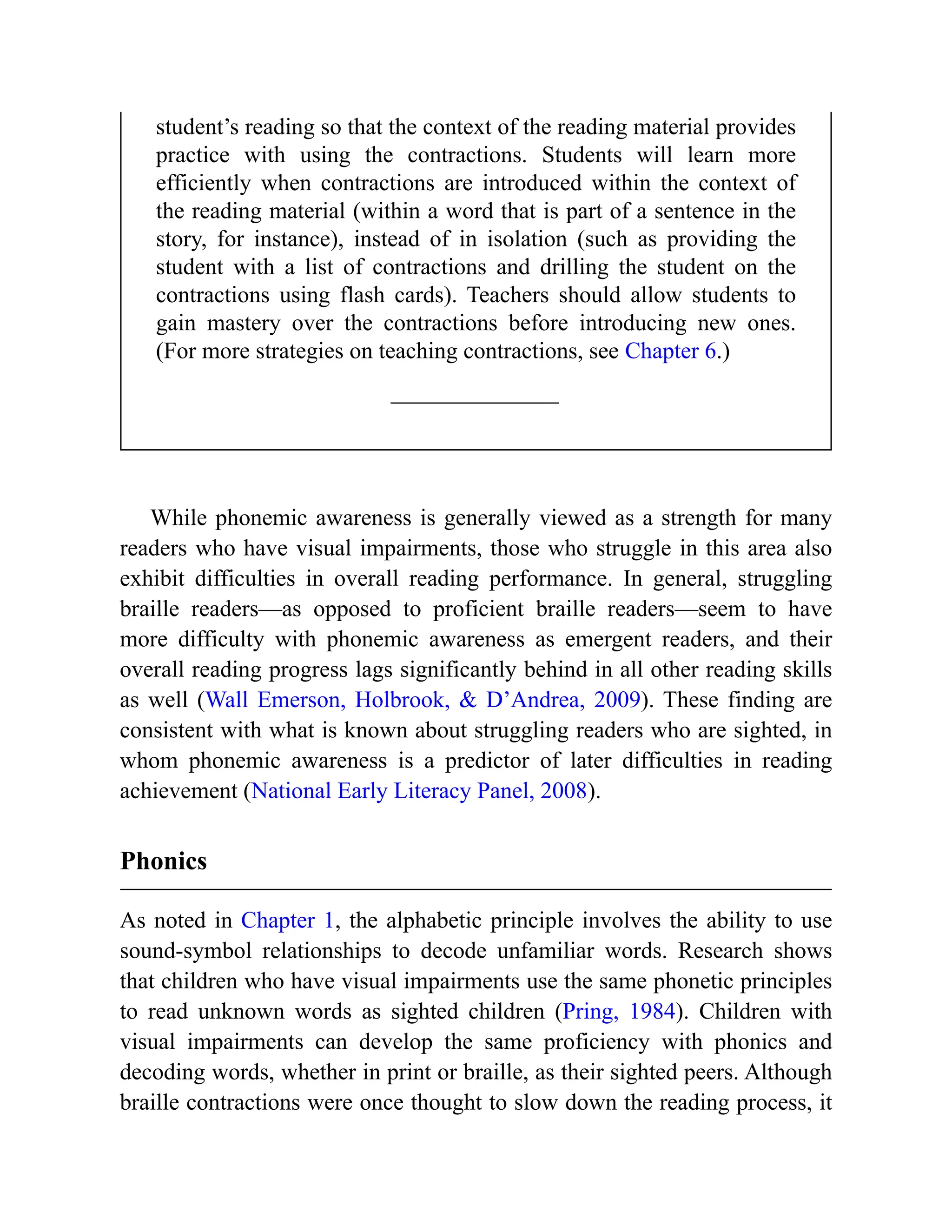 student’s reading so that the context of the reading material provides
practice with using the contractions. Students will learn more
efficiently when contractions are introduced within the context of
the reading material (within a word that is part of a sentence in the
story, for instance), instead of in isolation (such as providing the
student with a list of contractions and drilling the student on the
contractions using flash cards). Teachers should allow students to
gain mastery over the contractions before introducing new ones.
(For more strategies on teaching contractions, see Chapter 6.)
While phonemic awareness is generally viewed as a strength for many
readers who have visual impairments, those who struggle in this area also
exhibit difficulties in overall reading performance. In general, struggling
braille readers—as opposed to proficient braille readers—seem to have
more difficulty with phonemic awareness as emergent readers, and their
overall reading progress lags significantly behind in all other reading skills
as well (Wall Emerson, Holbrook, & D’Andrea, 2009). These finding are
consistent with what is known about struggling readers who are sighted, in
whom phonemic awareness is a predictor of later difficulties in reading
achievement (National Early Literacy Panel, 2008).
Phonics
As noted in Chapter 1, the alphabetic principle involves the ability to use
sound-symbol relationships to decode unfamiliar words. Research shows
that children who have visual impairments use the same phonetic principles
to read unknown words as sighted children (Pring, 1984). Children with
visual impairments can develop the same proficiency with phonics and
decoding words, whether in print or braille, as their sighted peers. Although
braille contractions were once thought to slow down the reading process, it
 