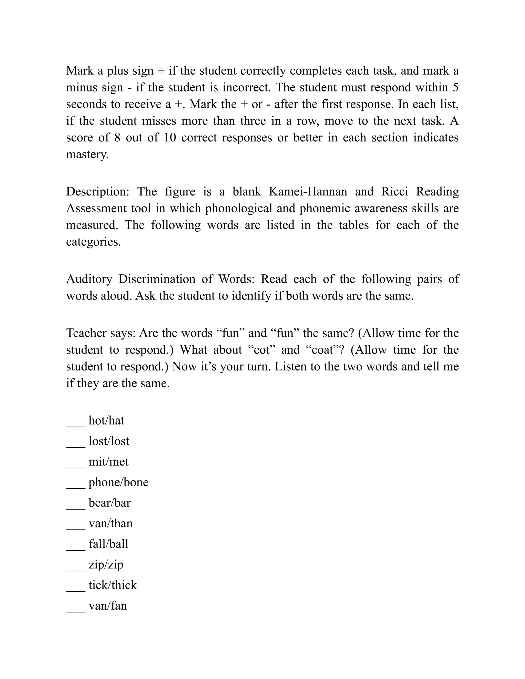 Mark a plus sign + if the student correctly completes each task, and mark a
minus sign - if the student is incorrect. The student must respond within 5
seconds to receive a +. Mark the + or - after the first response. In each list,
if the student misses more than three in a row, move to the next task. A
score of 8 out of 10 correct responses or better in each section indicates
mastery.
Description: The figure is a blank Kamei-Hannan and Ricci Reading
Assessment tool in which phonological and phonemic awareness skills are
measured. The following words are listed in the tables for each of the
categories.
Auditory Discrimination of Words: Read each of the following pairs of
words aloud. Ask the student to identify if both words are the same.
Teacher says: Are the words “fun” and “fun” the same? (Allow time for the
student to respond.) What about “cot” and “coat”? (Allow time for the
student to respond.) Now it’s your turn. Listen to the two words and tell me
if they are the same.
___ hot/hat
___ lost/lost
___ mit/met
___ phone/bone
___ bear/bar
___ van/than
___ fall/ball
___ zip/zip
___ tick/thick
___ van/fan
 