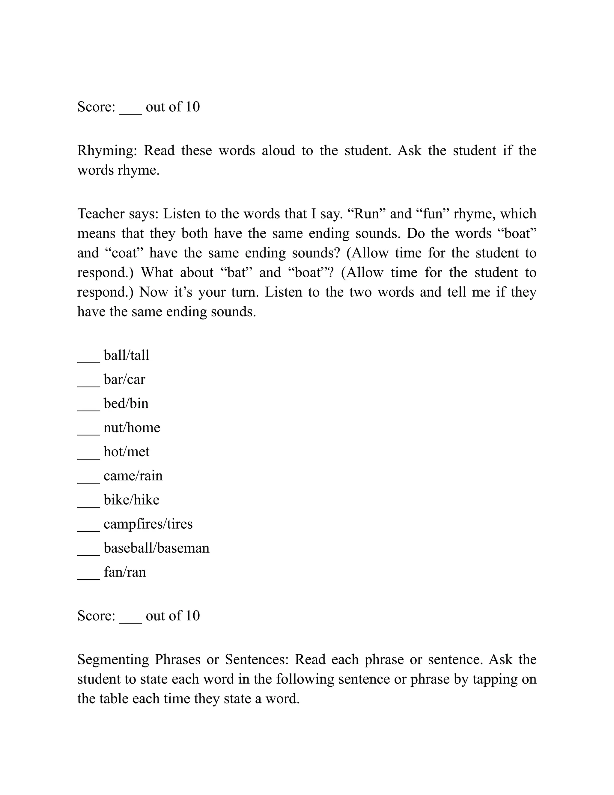 Score: ___ out of 10
Rhyming: Read these words aloud to the student. Ask the student if the
words rhyme.
Teacher says: Listen to the words that I say. “Run” and “fun” rhyme, which
means that they both have the same ending sounds. Do the words “boat”
and “coat” have the same ending sounds? (Allow time for the student to
respond.) What about “bat” and “boat”? (Allow time for the student to
respond.) Now it’s your turn. Listen to the two words and tell me if they
have the same ending sounds.
___ ball/tall
___ bar/car
___ bed/bin
___ nut/home
___ hot/met
___ came/rain
___ bike/hike
___ campfires/tires
___ baseball/baseman
___ fan/ran
Score: ___ out of 10
Segmenting Phrases or Sentences: Read each phrase or sentence. Ask the
student to state each word in the following sentence or phrase by tapping on
the table each time they state a word.
 