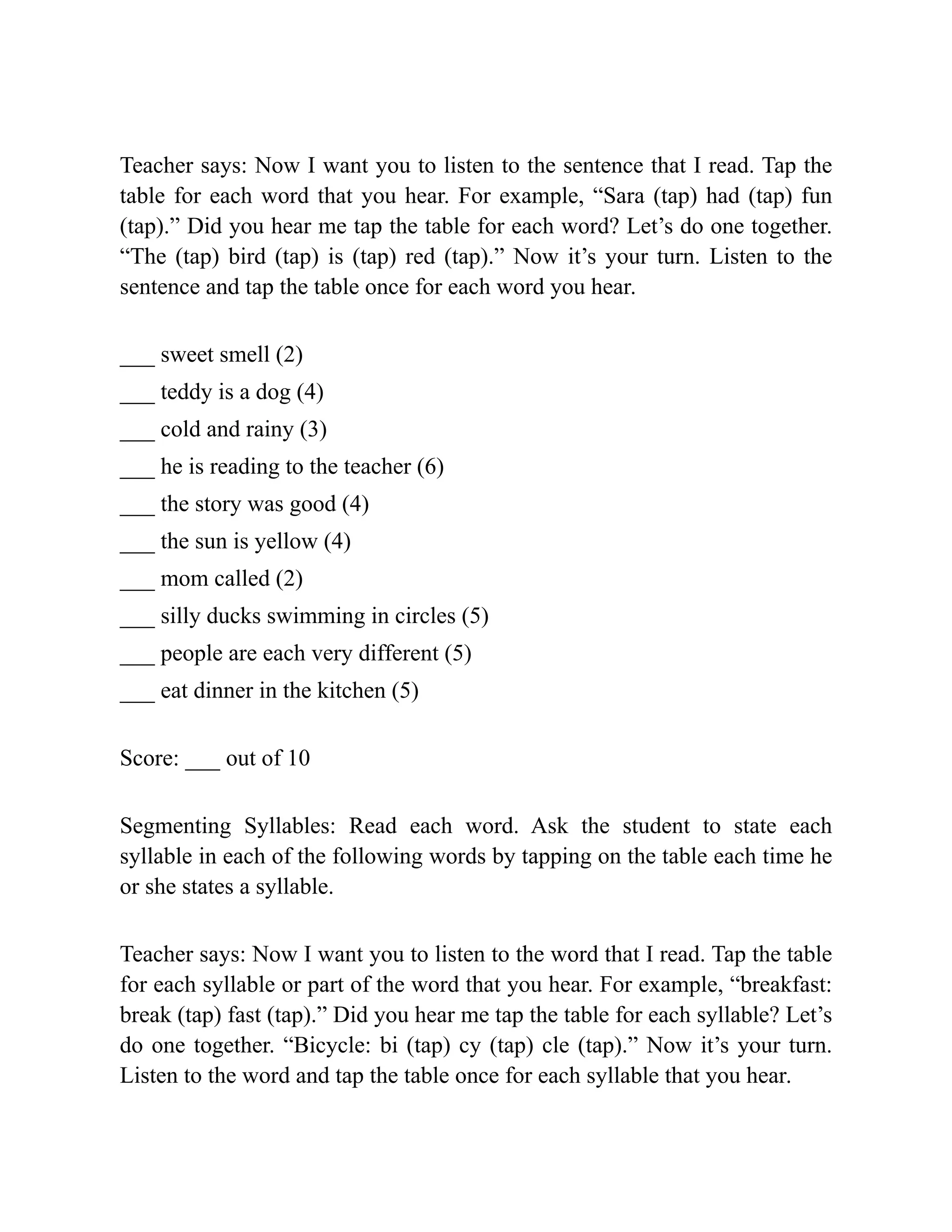 Teacher says: Now I want you to listen to the sentence that I read. Tap the
table for each word that you hear. For example, “Sara (tap) had (tap) fun
(tap).” Did you hear me tap the table for each word? Let’s do one together.
“The (tap) bird (tap) is (tap) red (tap).” Now it’s your turn. Listen to the
sentence and tap the table once for each word you hear.
___ sweet smell (2)
___ teddy is a dog (4)
___ cold and rainy (3)
___ he is reading to the teacher (6)
___ the story was good (4)
___ the sun is yellow (4)
___ mom called (2)
___ silly ducks swimming in circles (5)
___ people are each very different (5)
___ eat dinner in the kitchen (5)
Score: ___ out of 10
Segmenting Syllables: Read each word. Ask the student to state each
syllable in each of the following words by tapping on the table each time he
or she states a syllable.
Teacher says: Now I want you to listen to the word that I read. Tap the table
for each syllable or part of the word that you hear. For example, “breakfast:
break (tap) fast (tap).” Did you hear me tap the table for each syllable? Let’s
do one together. “Bicycle: bi (tap) cy (tap) cle (tap).” Now it’s your turn.
Listen to the word and tap the table once for each syllable that you hear.
 
