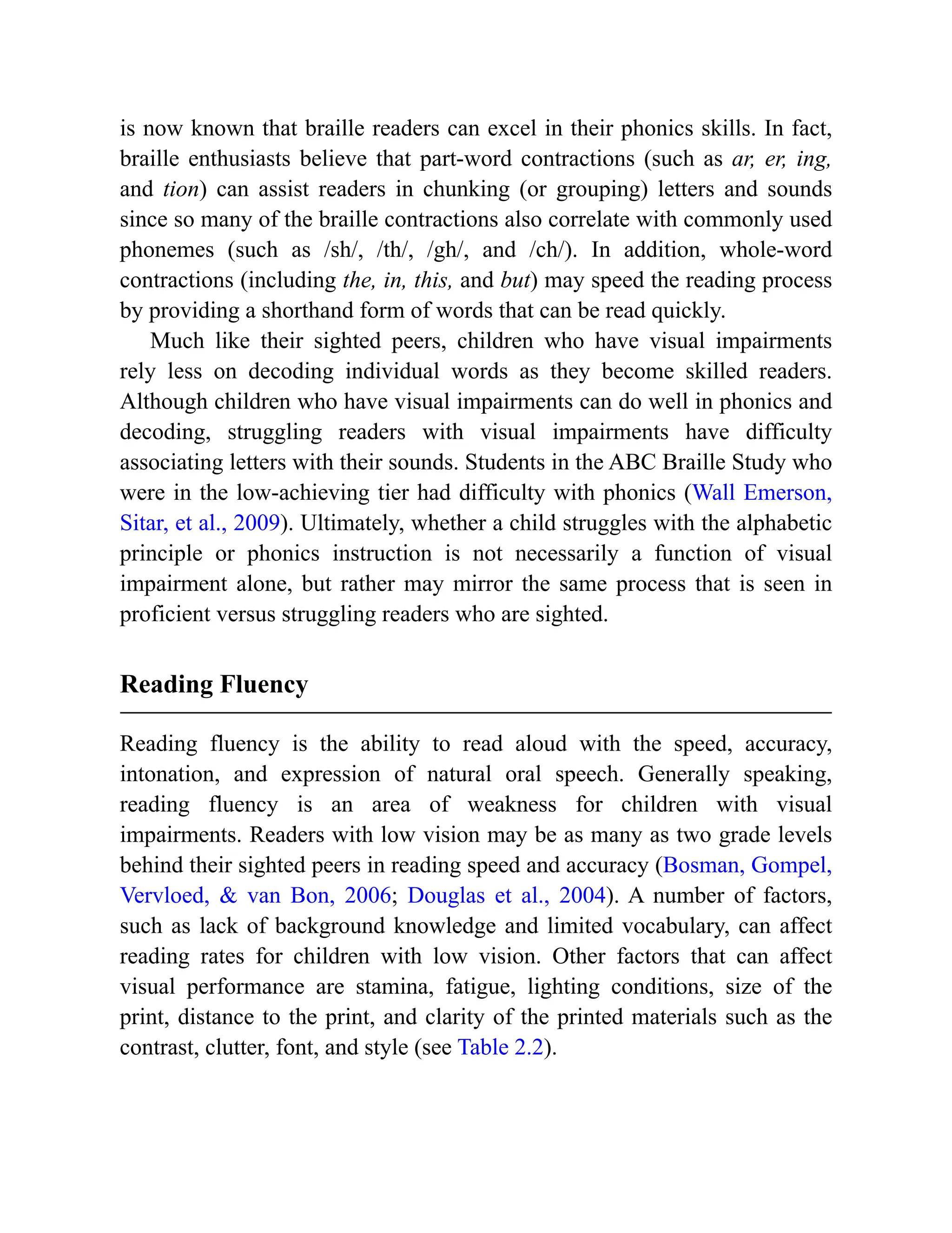 is now known that braille readers can excel in their phonics skills. In fact,
braille enthusiasts believe that part-word contractions (such as ar, er, ing,
and tion) can assist readers in chunking (or grouping) letters and sounds
since so many of the braille contractions also correlate with commonly used
phonemes (such as /sh/, /th/, /gh/, and /ch/). In addition, whole-word
contractions (including the, in, this, and but) may speed the reading process
by providing a shorthand form of words that can be read quickly.
Much like their sighted peers, children who have visual impairments
rely less on decoding individual words as they become skilled readers.
Although children who have visual impairments can do well in phonics and
decoding, struggling readers with visual impairments have difficulty
associating letters with their sounds. Students in the ABC Braille Study who
were in the low-achieving tier had difficulty with phonics (Wall Emerson,
Sitar, et al., 2009). Ultimately, whether a child struggles with the alphabetic
principle or phonics instruction is not necessarily a function of visual
impairment alone, but rather may mirror the same process that is seen in
proficient versus struggling readers who are sighted.
Reading Fluency
Reading fluency is the ability to read aloud with the speed, accuracy,
intonation, and expression of natural oral speech. Generally speaking,
reading fluency is an area of weakness for children with visual
impairments. Readers with low vision may be as many as two grade levels
behind their sighted peers in reading speed and accuracy (Bosman, Gompel,
Vervloed, & van Bon, 2006; Douglas et al., 2004). A number of factors,
such as lack of background knowledge and limited vocabulary, can affect
reading rates for children with low vision. Other factors that can affect
visual performance are stamina, fatigue, lighting conditions, size of the
print, distance to the print, and clarity of the printed materials such as the
contrast, clutter, font, and style (see Table 2.2).
 
