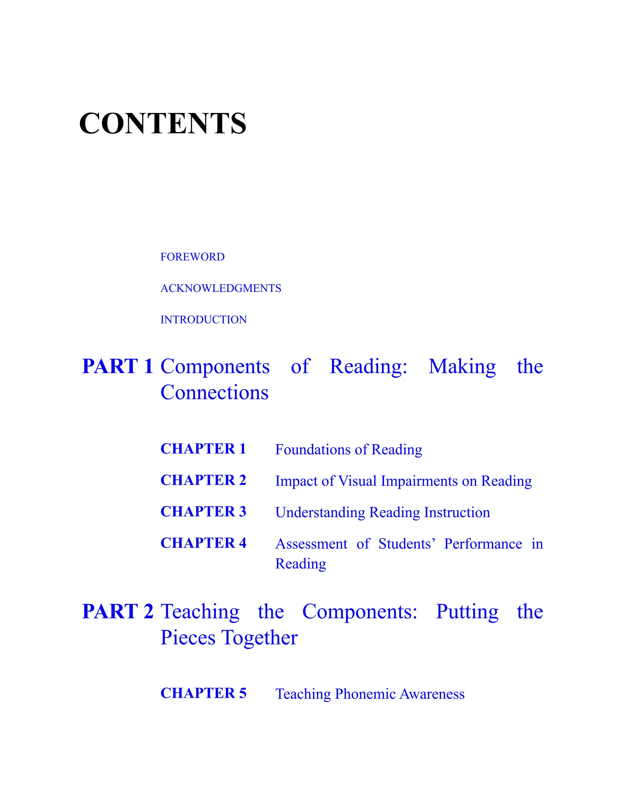 CONTENTS
FOREWORD
ACKNOWLEDGMENTS
INTRODUCTION
PART 1 Components of Reading: Making the
Connections
CHAPTER 1 Foundations of Reading
CHAPTER 2 Impact of Visual Impairments on Reading
CHAPTER 3 Understanding Reading Instruction
CHAPTER 4 Assessment of Students’ Performance in
Reading
PART 2 Teaching the Components: Putting the
Pieces Together
CHAPTER 5 Teaching Phonemic Awareness
 