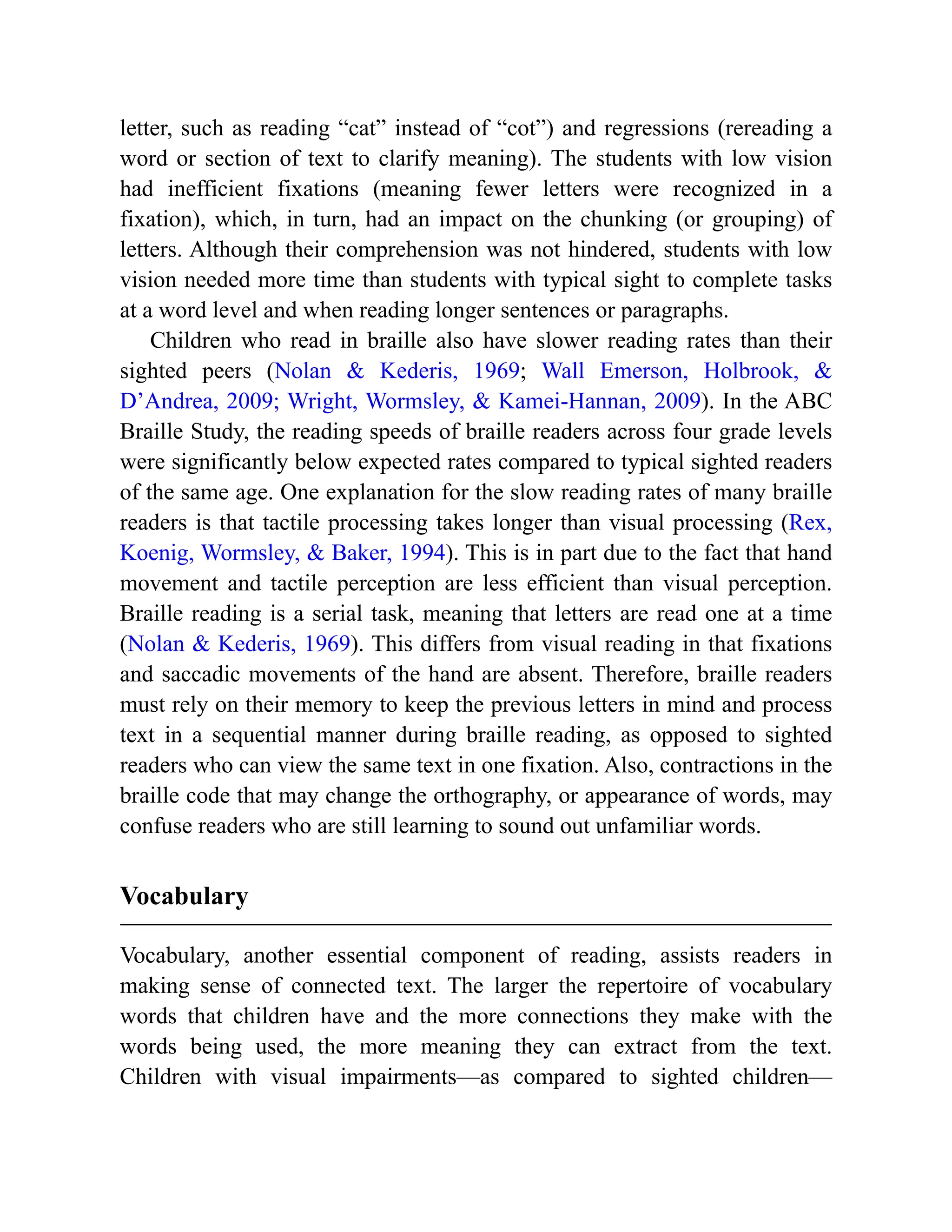 letter, such as reading “cat” instead of “cot”) and regressions (rereading a
word or section of text to clarify meaning). The students with low vision
had inefficient fixations (meaning fewer letters were recognized in a
fixation), which, in turn, had an impact on the chunking (or grouping) of
letters. Although their comprehension was not hindered, students with low
vision needed more time than students with typical sight to complete tasks
at a word level and when reading longer sentences or paragraphs.
Children who read in braille also have slower reading rates than their
sighted peers (Nolan & Kederis, 1969; Wall Emerson, Holbrook, &
D’Andrea, 2009; Wright, Wormsley, & Kamei-Hannan, 2009). In the ABC
Braille Study, the reading speeds of braille readers across four grade levels
were significantly below expected rates compared to typical sighted readers
of the same age. One explanation for the slow reading rates of many braille
readers is that tactile processing takes longer than visual processing (Rex,
Koenig, Wormsley, & Baker, 1994). This is in part due to the fact that hand
movement and tactile perception are less efficient than visual perception.
Braille reading is a serial task, meaning that letters are read one at a time
(Nolan & Kederis, 1969). This differs from visual reading in that fixations
and saccadic movements of the hand are absent. Therefore, braille readers
must rely on their memory to keep the previous letters in mind and process
text in a sequential manner during braille reading, as opposed to sighted
readers who can view the same text in one fixation. Also, contractions in the
braille code that may change the orthography, or appearance of words, may
confuse readers who are still learning to sound out unfamiliar words.
Vocabulary
Vocabulary, another essential component of reading, assists readers in
making sense of connected text. The larger the repertoire of vocabulary
words that children have and the more connections they make with the
words being used, the more meaning they can extract from the text.
Children with visual impairments—as compared to sighted children—
 