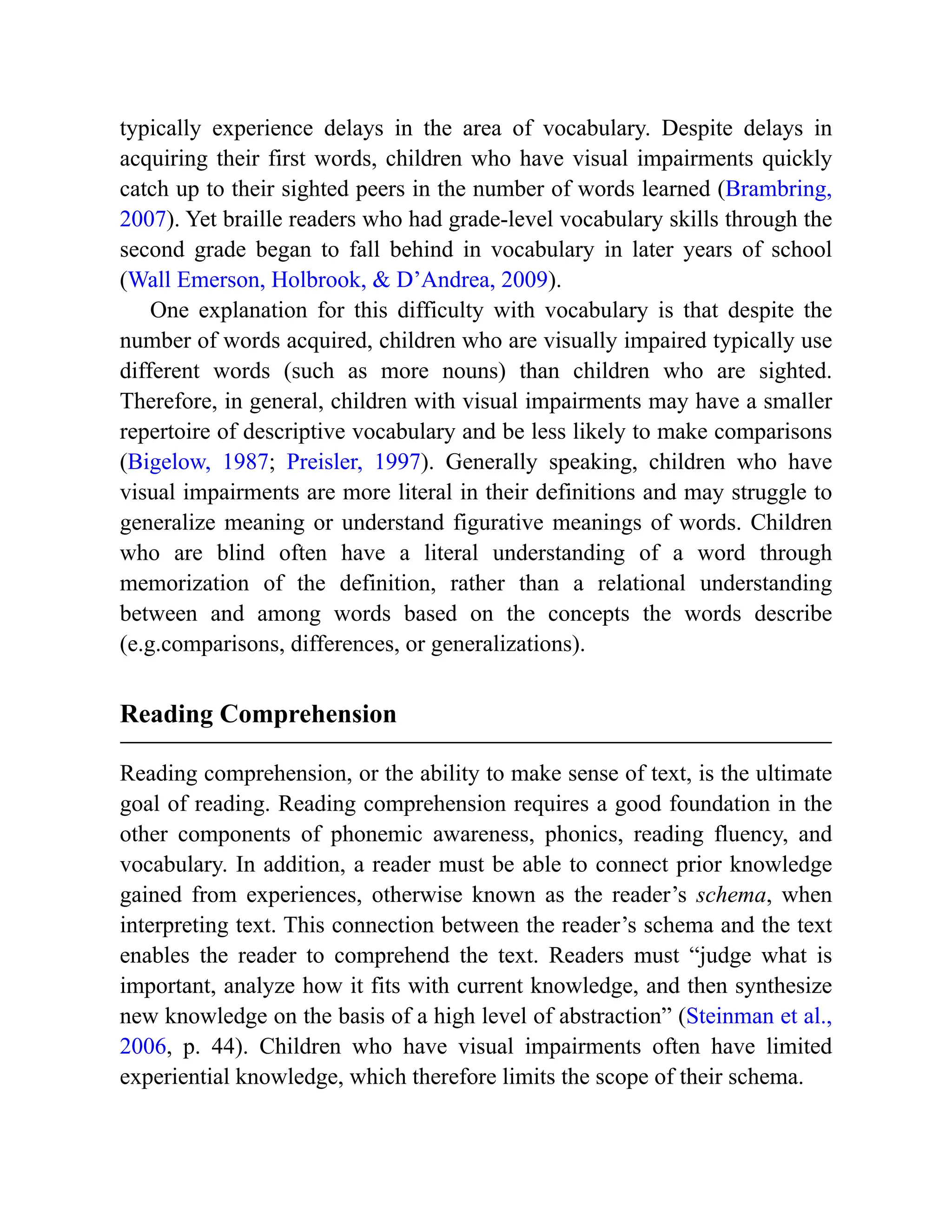 typically experience delays in the area of vocabulary. Despite delays in
acquiring their first words, children who have visual impairments quickly
catch up to their sighted peers in the number of words learned (Brambring,
2007). Yet braille readers who had grade-level vocabulary skills through the
second grade began to fall behind in vocabulary in later years of school
(Wall Emerson, Holbrook, & D’Andrea, 2009).
One explanation for this difficulty with vocabulary is that despite the
number of words acquired, children who are visually impaired typically use
different words (such as more nouns) than children who are sighted.
Therefore, in general, children with visual impairments may have a smaller
repertoire of descriptive vocabulary and be less likely to make comparisons
(Bigelow, 1987; Preisler, 1997). Generally speaking, children who have
visual impairments are more literal in their definitions and may struggle to
generalize meaning or understand figurative meanings of words. Children
who are blind often have a literal understanding of a word through
memorization of the definition, rather than a relational understanding
between and among words based on the concepts the words describe
(e.g.comparisons, differences, or generalizations).
Reading Comprehension
Reading comprehension, or the ability to make sense of text, is the ultimate
goal of reading. Reading comprehension requires a good foundation in the
other components of phonemic awareness, phonics, reading fluency, and
vocabulary. In addition, a reader must be able to connect prior knowledge
gained from experiences, otherwise known as the reader’s schema, when
interpreting text. This connection between the reader’s schema and the text
enables the reader to comprehend the text. Readers must “judge what is
important, analyze how it fits with current knowledge, and then synthesize
new knowledge on the basis of a high level of abstraction” (Steinman et al.,
2006, p. 44). Children who have visual impairments often have limited
experiential knowledge, which therefore limits the scope of their schema.
 