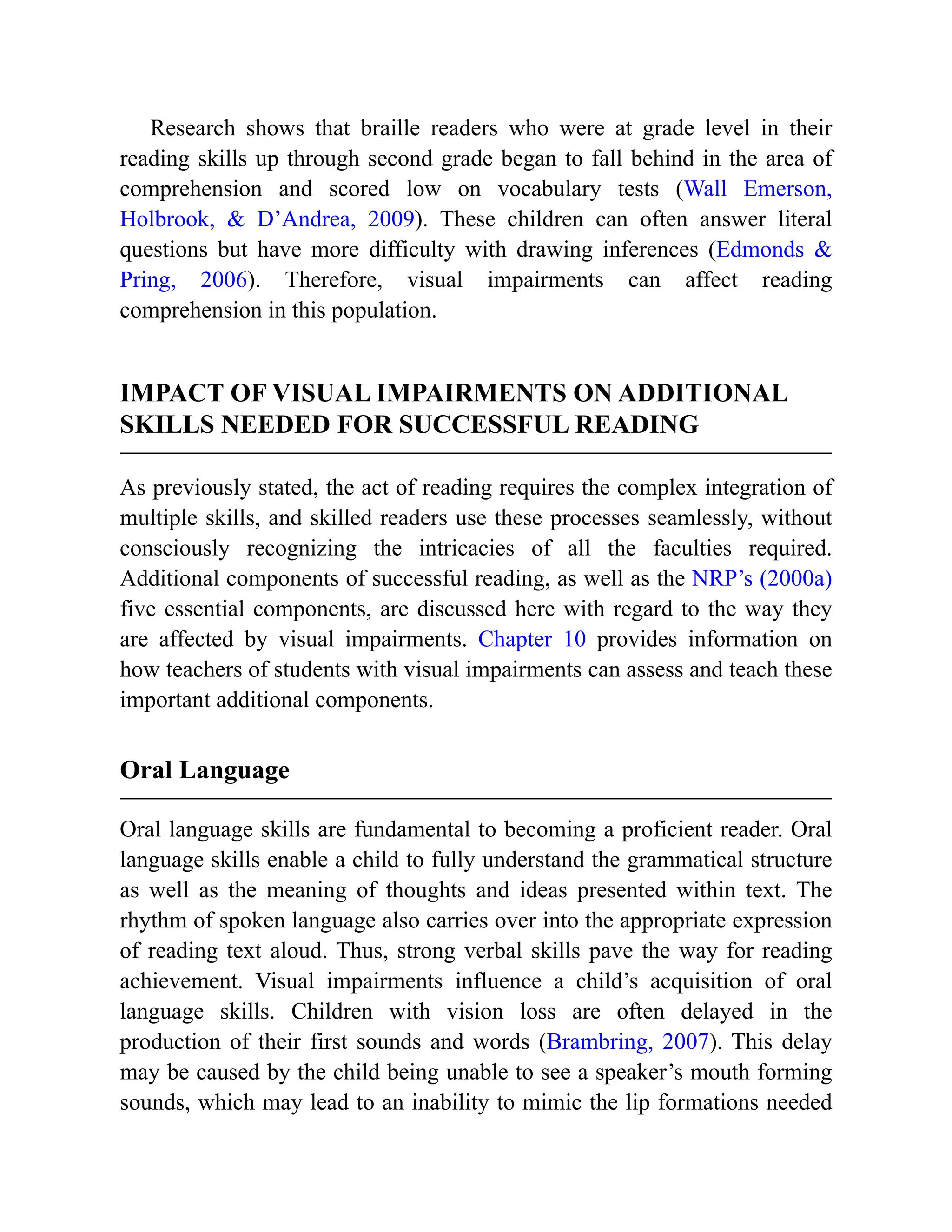 Research shows that braille readers who were at grade level in their
reading skills up through second grade began to fall behind in the area of
comprehension and scored low on vocabulary tests (Wall Emerson,
Holbrook, & D’Andrea, 2009). These children can often answer literal
questions but have more difficulty with drawing inferences (Edmonds &
Pring, 2006). Therefore, visual impairments can affect reading
comprehension in this population.
IMPACT OF VISUAL IMPAIRMENTS ON ADDITIONAL
SKILLS NEEDED FOR SUCCESSFUL READING
As previously stated, the act of reading requires the complex integration of
multiple skills, and skilled readers use these processes seamlessly, without
consciously recognizing the intricacies of all the faculties required.
Additional components of successful reading, as well as the NRP’s (2000a)
five essential components, are discussed here with regard to the way they
are affected by visual impairments. Chapter 10 provides information on
how teachers of students with visual impairments can assess and teach these
important additional components.
Oral Language
Oral language skills are fundamental to becoming a proficient reader. Oral
language skills enable a child to fully understand the grammatical structure
as well as the meaning of thoughts and ideas presented within text. The
rhythm of spoken language also carries over into the appropriate expression
of reading text aloud. Thus, strong verbal skills pave the way for reading
achievement. Visual impairments influence a child’s acquisition of oral
language skills. Children with vision loss are often delayed in the
production of their first sounds and words (Brambring, 2007). This delay
may be caused by the child being unable to see a speaker’s mouth forming
sounds, which may lead to an inability to mimic the lip formations needed
 