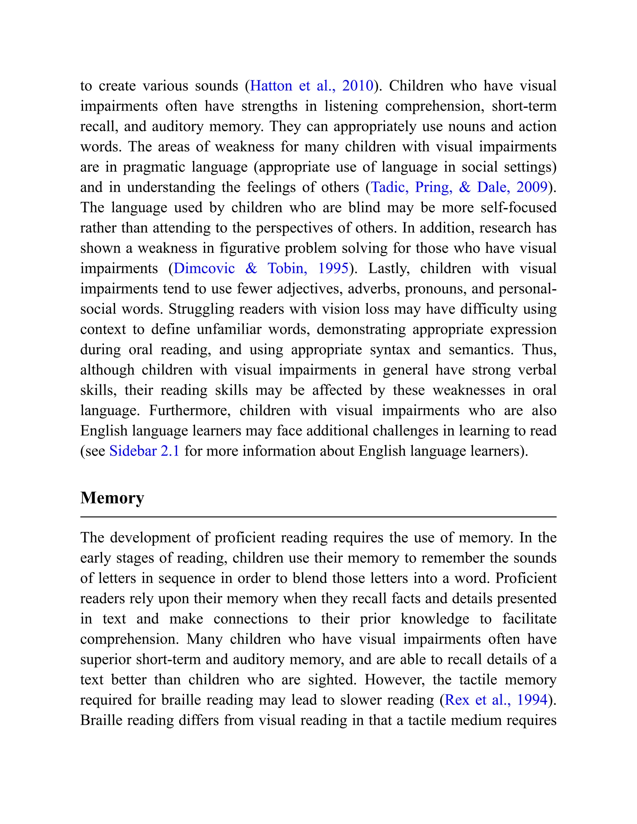 to create various sounds (Hatton et al., 2010). Children who have visual
impairments often have strengths in listening comprehension, short-term
recall, and auditory memory. They can appropriately use nouns and action
words. The areas of weakness for many children with visual impairments
are in pragmatic language (appropriate use of language in social settings)
and in understanding the feelings of others (Tadic, Pring, & Dale, 2009).
The language used by children who are blind may be more self-focused
rather than attending to the perspectives of others. In addition, research has
shown a weakness in figurative problem solving for those who have visual
impairments (Dimcovic & Tobin, 1995). Lastly, children with visual
impairments tend to use fewer adjectives, adverbs, pronouns, and personal-
social words. Struggling readers with vision loss may have difficulty using
context to define unfamiliar words, demonstrating appropriate expression
during oral reading, and using appropriate syntax and semantics. Thus,
although children with visual impairments in general have strong verbal
skills, their reading skills may be affected by these weaknesses in oral
language. Furthermore, children with visual impairments who are also
English language learners may face additional challenges in learning to read
(see Sidebar 2.1 for more information about English language learners).
Memory
The development of proficient reading requires the use of memory. In the
early stages of reading, children use their memory to remember the sounds
of letters in sequence in order to blend those letters into a word. Proficient
readers rely upon their memory when they recall facts and details presented
in text and make connections to their prior knowledge to facilitate
comprehension. Many children who have visual impairments often have
superior short-term and auditory memory, and are able to recall details of a
text better than children who are sighted. However, the tactile memory
required for braille reading may lead to slower reading (Rex et al., 1994).
Braille reading differs from visual reading in that a tactile medium requires
 