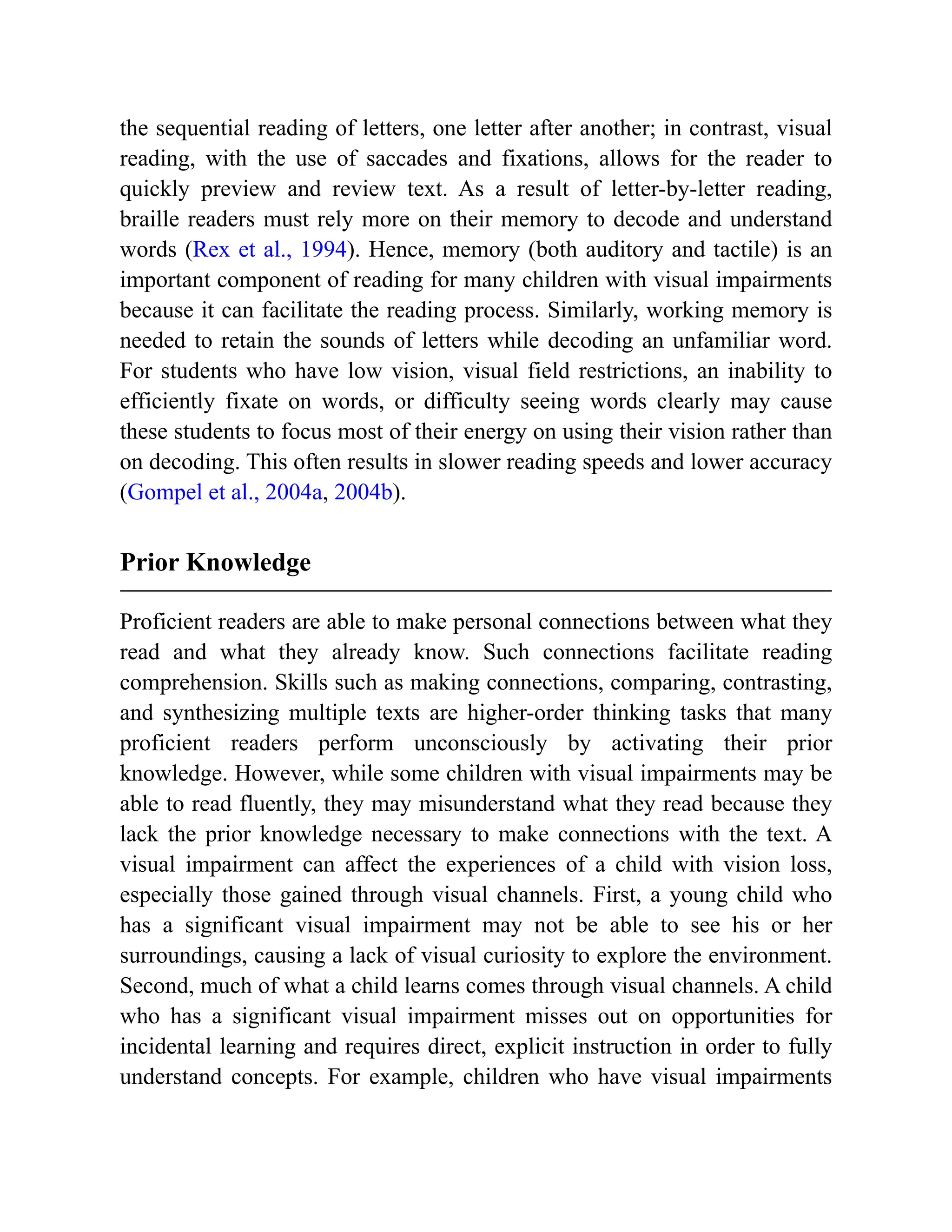 the sequential reading of letters, one letter after another; in contrast, visual
reading, with the use of saccades and fixations, allows for the reader to
quickly preview and review text. As a result of letter-by-letter reading,
braille readers must rely more on their memory to decode and understand
words (Rex et al., 1994). Hence, memory (both auditory and tactile) is an
important component of reading for many children with visual impairments
because it can facilitate the reading process. Similarly, working memory is
needed to retain the sounds of letters while decoding an unfamiliar word.
For students who have low vision, visual field restrictions, an inability to
efficiently fixate on words, or difficulty seeing words clearly may cause
these students to focus most of their energy on using their vision rather than
on decoding. This often results in slower reading speeds and lower accuracy
(Gompel et al., 2004a, 2004b).
Prior Knowledge
Proficient readers are able to make personal connections between what they
read and what they already know. Such connections facilitate reading
comprehension. Skills such as making connections, comparing, contrasting,
and synthesizing multiple texts are higher-order thinking tasks that many
proficient readers perform unconsciously by activating their prior
knowledge. However, while some children with visual impairments may be
able to read fluently, they may misunderstand what they read because they
lack the prior knowledge necessary to make connections with the text. A
visual impairment can affect the experiences of a child with vision loss,
especially those gained through visual channels. First, a young child who
has a significant visual impairment may not be able to see his or her
surroundings, causing a lack of visual curiosity to explore the environment.
Second, much of what a child learns comes through visual channels. A child
who has a significant visual impairment misses out on opportunities for
incidental learning and requires direct, explicit instruction in order to fully
understand concepts. For example, children who have visual impairments
 