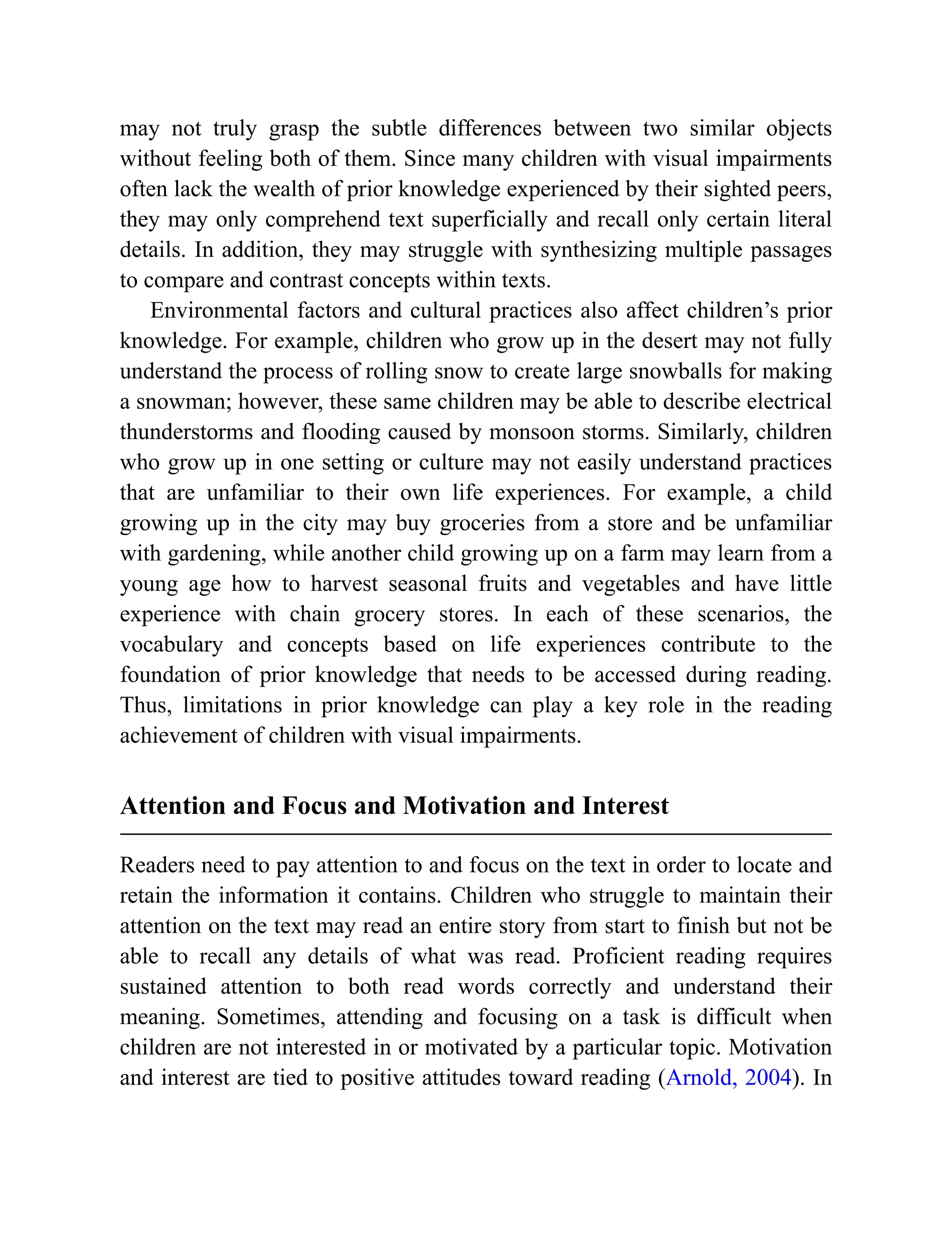 may not truly grasp the subtle differences between two similar objects
without feeling both of them. Since many children with visual impairments
often lack the wealth of prior knowledge experienced by their sighted peers,
they may only comprehend text superficially and recall only certain literal
details. In addition, they may struggle with synthesizing multiple passages
to compare and contrast concepts within texts.
Environmental factors and cultural practices also affect children’s prior
knowledge. For example, children who grow up in the desert may not fully
understand the process of rolling snow to create large snowballs for making
a snowman; however, these same children may be able to describe electrical
thunderstorms and flooding caused by monsoon storms. Similarly, children
who grow up in one setting or culture may not easily understand practices
that are unfamiliar to their own life experiences. For example, a child
growing up in the city may buy groceries from a store and be unfamiliar
with gardening, while another child growing up on a farm may learn from a
young age how to harvest seasonal fruits and vegetables and have little
experience with chain grocery stores. In each of these scenarios, the
vocabulary and concepts based on life experiences contribute to the
foundation of prior knowledge that needs to be accessed during reading.
Thus, limitations in prior knowledge can play a key role in the reading
achievement of children with visual impairments.
Attention and Focus and Motivation and Interest
Readers need to pay attention to and focus on the text in order to locate and
retain the information it contains. Children who struggle to maintain their
attention on the text may read an entire story from start to finish but not be
able to recall any details of what was read. Proficient reading requires
sustained attention to both read words correctly and understand their
meaning. Sometimes, attending and focusing on a task is difficult when
children are not interested in or motivated by a particular topic. Motivation
and interest are tied to positive attitudes toward reading (Arnold, 2004). In
 