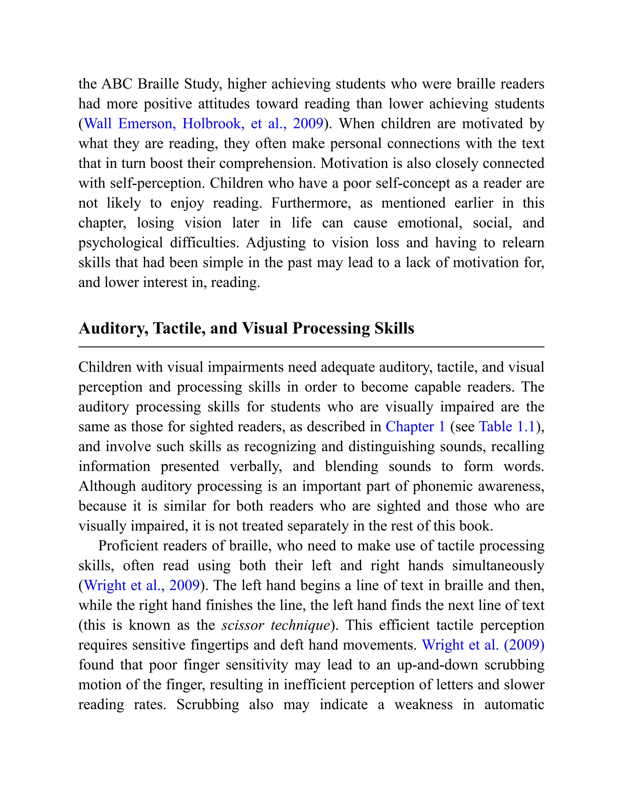 the ABC Braille Study, higher achieving students who were braille readers
had more positive attitudes toward reading than lower achieving students
(Wall Emerson, Holbrook, et al., 2009). When children are motivated by
what they are reading, they often make personal connections with the text
that in turn boost their comprehension. Motivation is also closely connected
with self-perception. Children who have a poor self-concept as a reader are
not likely to enjoy reading. Furthermore, as mentioned earlier in this
chapter, losing vision later in life can cause emotional, social, and
psychological difficulties. Adjusting to vision loss and having to relearn
skills that had been simple in the past may lead to a lack of motivation for,
and lower interest in, reading.
Auditory, Tactile, and Visual Processing Skills
Children with visual impairments need adequate auditory, tactile, and visual
perception and processing skills in order to become capable readers. The
auditory processing skills for students who are visually impaired are the
same as those for sighted readers, as described in Chapter 1 (see Table 1.1),
and involve such skills as recognizing and distinguishing sounds, recalling
information presented verbally, and blending sounds to form words.
Although auditory processing is an important part of phonemic awareness,
because it is similar for both readers who are sighted and those who are
visually impaired, it is not treated separately in the rest of this book.
Proficient readers of braille, who need to make use of tactile processing
skills, often read using both their left and right hands simultaneously
(Wright et al., 2009). The left hand begins a line of text in braille and then,
while the right hand finishes the line, the left hand finds the next line of text
(this is known as the scissor technique). This efficient tactile perception
requires sensitive fingertips and deft hand movements. Wright et al. (2009)
found that poor finger sensitivity may lead to an up-and-down scrubbing
motion of the finger, resulting in inefficient perception of letters and slower
reading rates. Scrubbing also may indicate a weakness in automatic
 