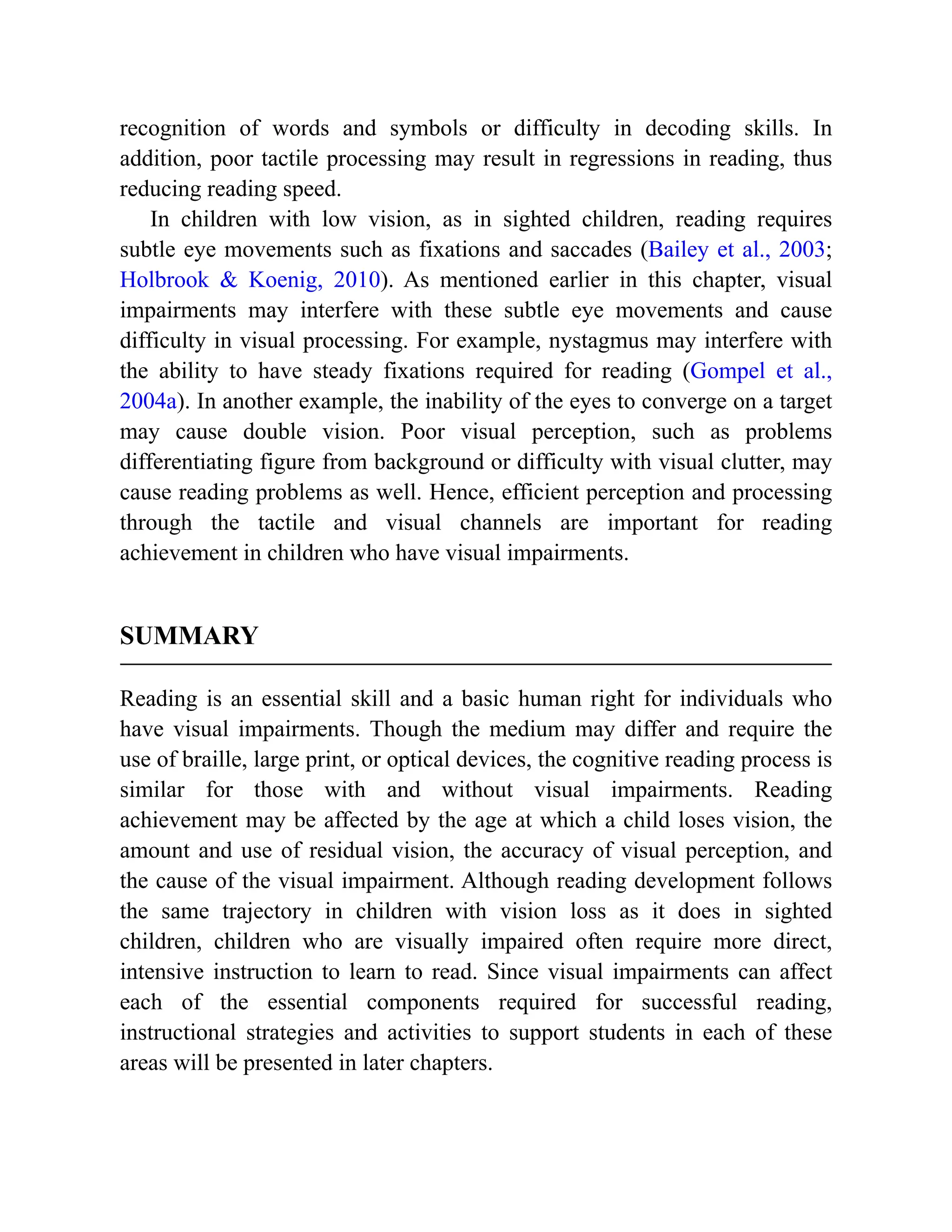 recognition of words and symbols or difficulty in decoding skills. In
addition, poor tactile processing may result in regressions in reading, thus
reducing reading speed.
In children with low vision, as in sighted children, reading requires
subtle eye movements such as fixations and saccades (Bailey et al., 2003;
Holbrook & Koenig, 2010). As mentioned earlier in this chapter, visual
impairments may interfere with these subtle eye movements and cause
difficulty in visual processing. For example, nystagmus may interfere with
the ability to have steady fixations required for reading (Gompel et al.,
2004a). In another example, the inability of the eyes to converge on a target
may cause double vision. Poor visual perception, such as problems
differentiating figure from background or difficulty with visual clutter, may
cause reading problems as well. Hence, efficient perception and processing
through the tactile and visual channels are important for reading
achievement in children who have visual impairments.
SUMMARY
Reading is an essential skill and a basic human right for individuals who
have visual impairments. Though the medium may differ and require the
use of braille, large print, or optical devices, the cognitive reading process is
similar for those with and without visual impairments. Reading
achievement may be affected by the age at which a child loses vision, the
amount and use of residual vision, the accuracy of visual perception, and
the cause of the visual impairment. Although reading development follows
the same trajectory in children with vision loss as it does in sighted
children, children who are visually impaired often require more direct,
intensive instruction to learn to read. Since visual impairments can affect
each of the essential components required for successful reading,
instructional strategies and activities to support students in each of these
areas will be presented in later chapters.
 