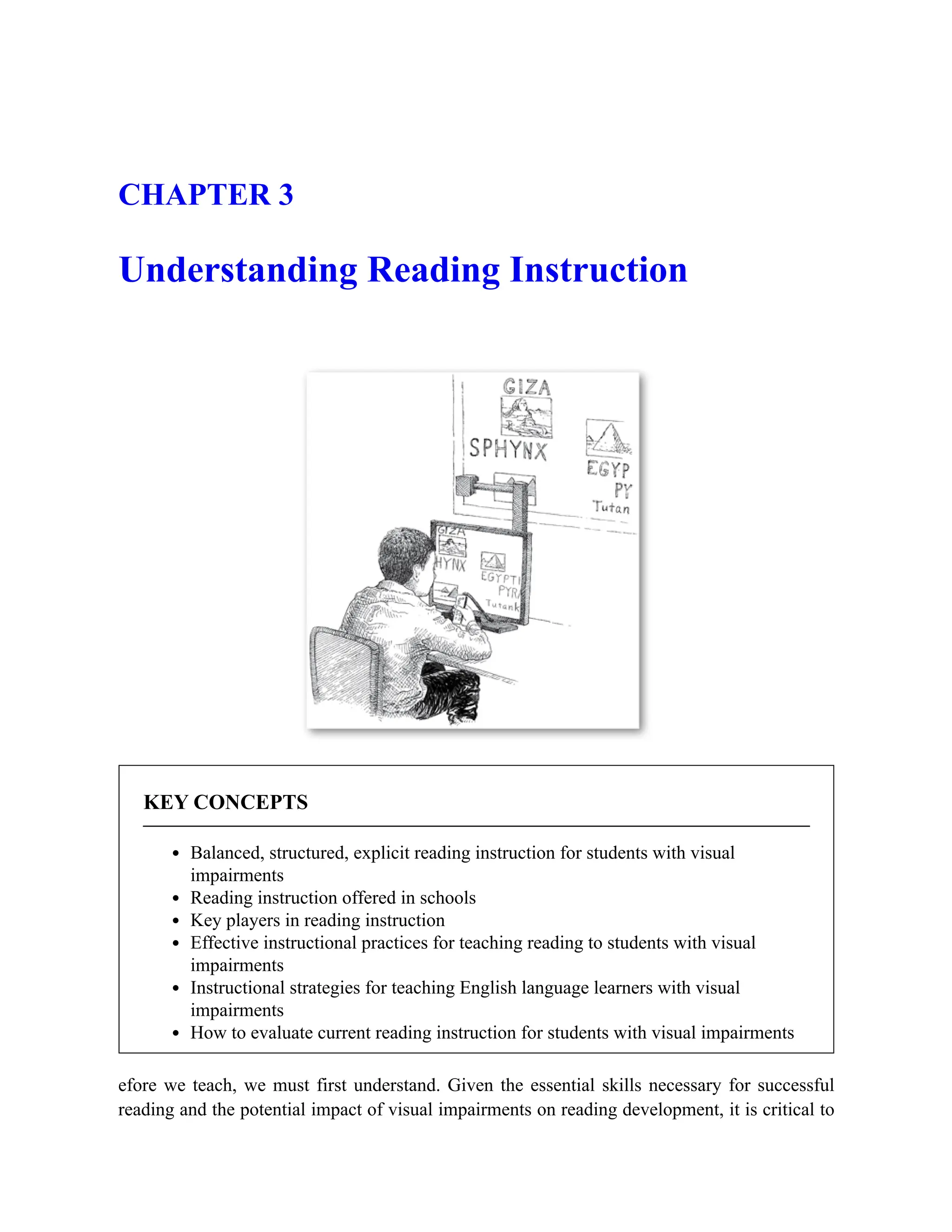 CHAPTER 3
Understanding Reading Instruction
KEY CONCEPTS
Balanced, structured, explicit reading instruction for students with visual
impairments
Reading instruction offered in schools
Key players in reading instruction
Effective instructional practices for teaching reading to students with visual
impairments
Instructional strategies for teaching English language learners with visual
impairments
How to evaluate current reading instruction for students with visual impairments
efore we teach, we must first understand. Given the essential skills necessary for successful
reading and the potential impact of visual impairments on reading development, it is critical to
 