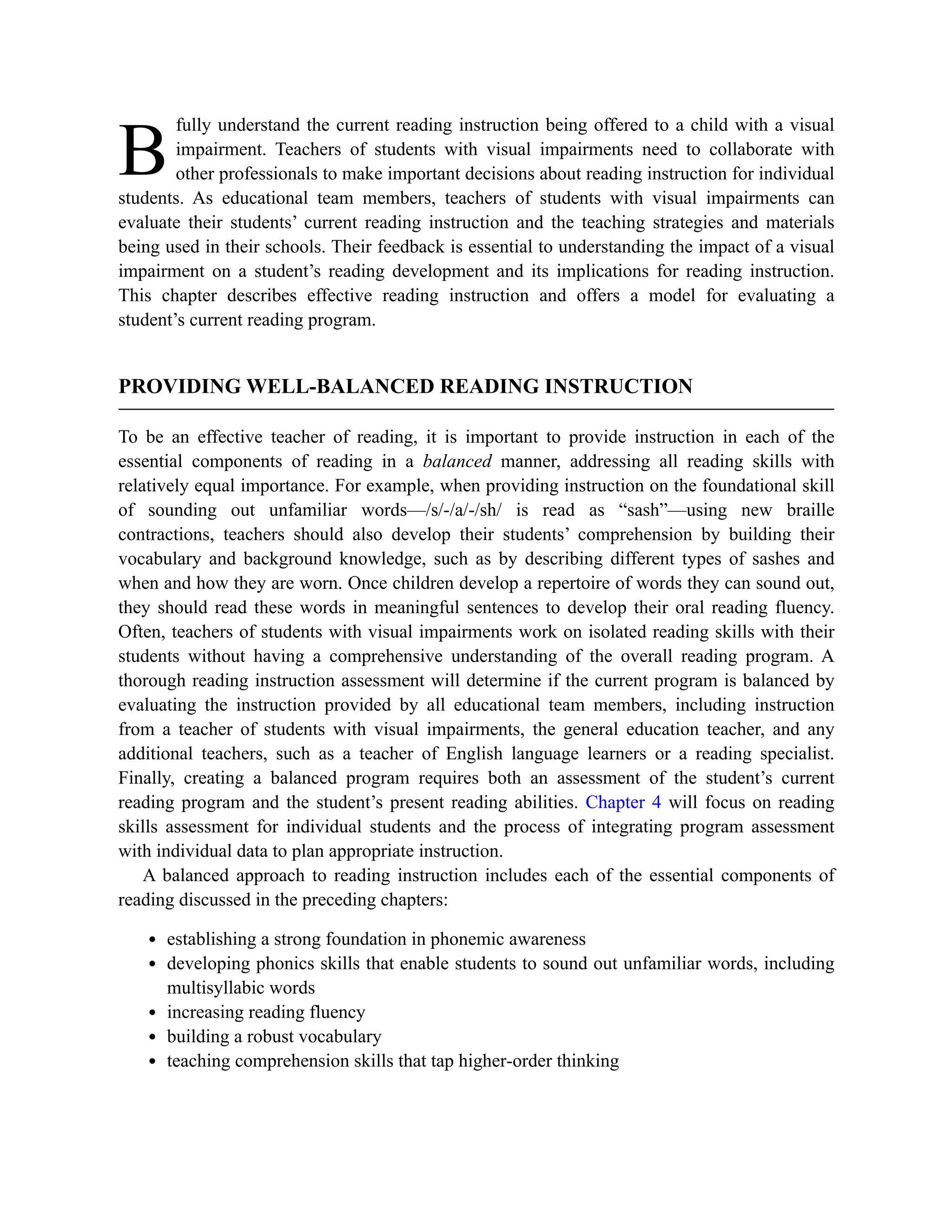 B
fully understand the current reading instruction being offered to a child with a visual
impairment. Teachers of students with visual impairments need to collaborate with
other professionals to make important decisions about reading instruction for individual
students. As educational team members, teachers of students with visual impairments can
evaluate their students’ current reading instruction and the teaching strategies and materials
being used in their schools. Their feedback is essential to understanding the impact of a visual
impairment on a student’s reading development and its implications for reading instruction.
This chapter describes effective reading instruction and offers a model for evaluating a
student’s current reading program.
PROVIDING WELL-BALANCED READING INSTRUCTION
To be an effective teacher of reading, it is important to provide instruction in each of the
essential components of reading in a balanced manner, addressing all reading skills with
relatively equal importance. For example, when providing instruction on the foundational skill
of sounding out unfamiliar words—/s/-/a/-/sh/ is read as “sash”—using new braille
contractions, teachers should also develop their students’ comprehension by building their
vocabulary and background knowledge, such as by describing different types of sashes and
when and how they are worn. Once children develop a repertoire of words they can sound out,
they should read these words in meaningful sentences to develop their oral reading fluency.
Often, teachers of students with visual impairments work on isolated reading skills with their
students without having a comprehensive understanding of the overall reading program. A
thorough reading instruction assessment will determine if the current program is balanced by
evaluating the instruction provided by all educational team members, including instruction
from a teacher of students with visual impairments, the general education teacher, and any
additional teachers, such as a teacher of English language learners or a reading specialist.
Finally, creating a balanced program requires both an assessment of the student’s current
reading program and the student’s present reading abilities. Chapter 4 will focus on reading
skills assessment for individual students and the process of integrating program assessment
with individual data to plan appropriate instruction.
A balanced approach to reading instruction includes each of the essential components of
reading discussed in the preceding chapters:
establishing a strong foundation in phonemic awareness
developing phonics skills that enable students to sound out unfamiliar words, including
multisyllabic words
increasing reading fluency
building a robust vocabulary
teaching comprehension skills that tap higher-order thinking
 