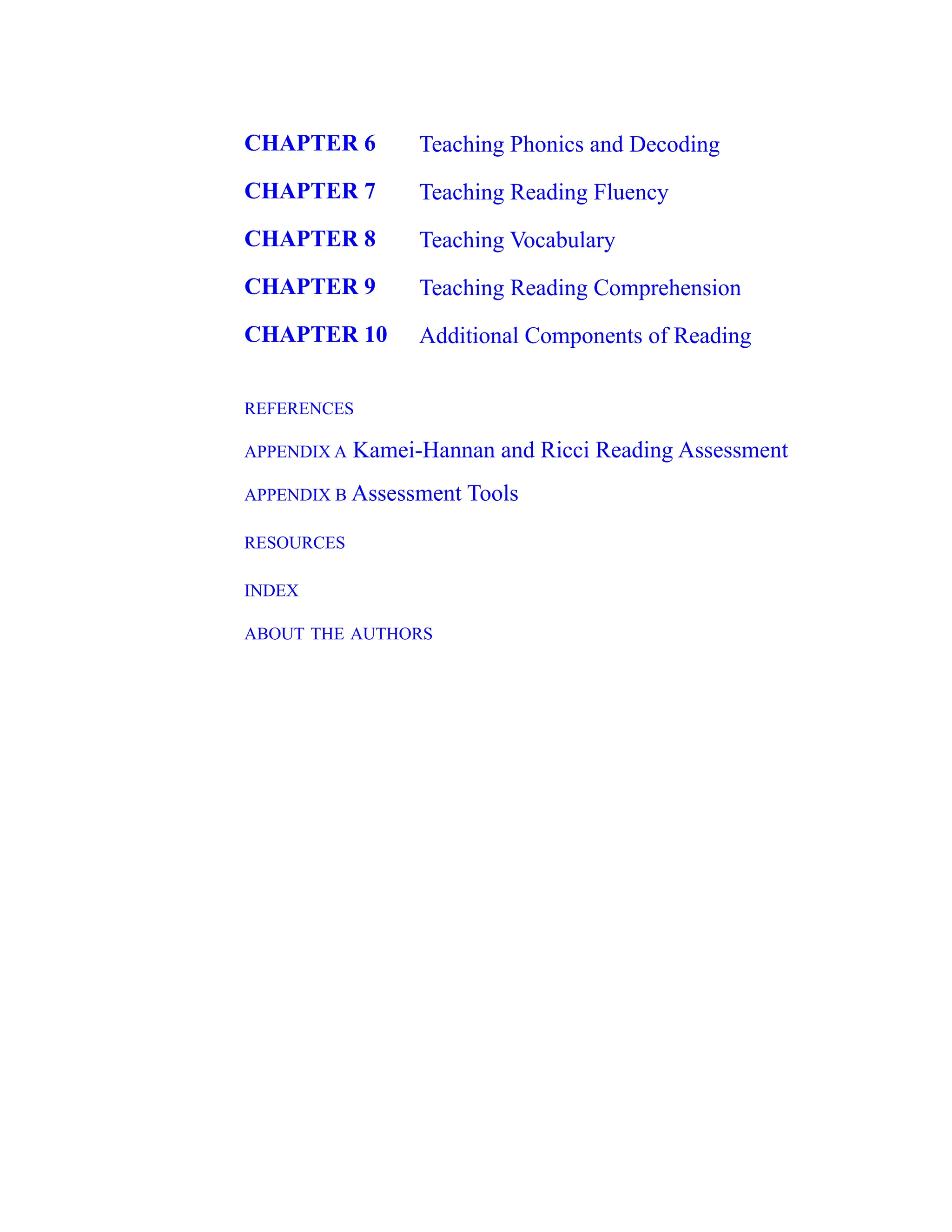 CHAPTER 6 Teaching Phonics and Decoding
CHAPTER 7 Teaching Reading Fluency
CHAPTER 8 Teaching Vocabulary
CHAPTER 9 Teaching Reading Comprehension
CHAPTER 10 Additional Components of Reading
REFERENCES
APPENDIX A Kamei-Hannan and Ricci Reading Assessment
APPENDIX B Assessment Tools
RESOURCES
INDEX
ABOUT THE AUTHORS
 