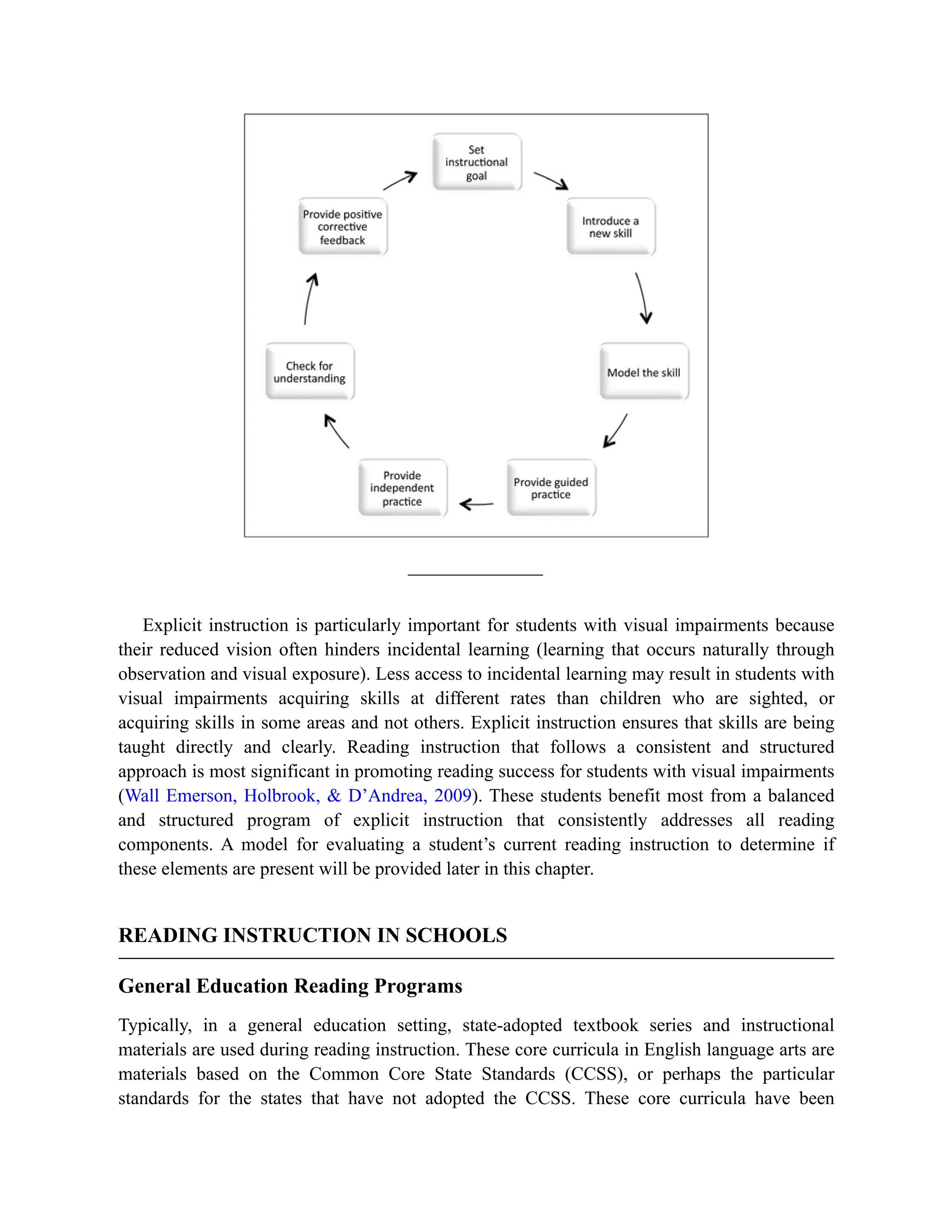 Explicit instruction is particularly important for students with visual impairments because
their reduced vision often hinders incidental learning (learning that occurs naturally through
observation and visual exposure). Less access to incidental learning may result in students with
visual impairments acquiring skills at different rates than children who are sighted, or
acquiring skills in some areas and not others. Explicit instruction ensures that skills are being
taught directly and clearly. Reading instruction that follows a consistent and structured
approach is most significant in promoting reading success for students with visual impairments
(Wall Emerson, Holbrook, & D’Andrea, 2009). These students benefit most from a balanced
and structured program of explicit instruction that consistently addresses all reading
components. A model for evaluating a student’s current reading instruction to determine if
these elements are present will be provided later in this chapter.
READING INSTRUCTION IN SCHOOLS
General Education Reading Programs
Typically, in a general education setting, state-adopted textbook series and instructional
materials are used during reading instruction. These core curricula in English language arts are
materials based on the Common Core State Standards (CCSS), or perhaps the particular
standards for the states that have not adopted the CCSS. These core curricula have been
 