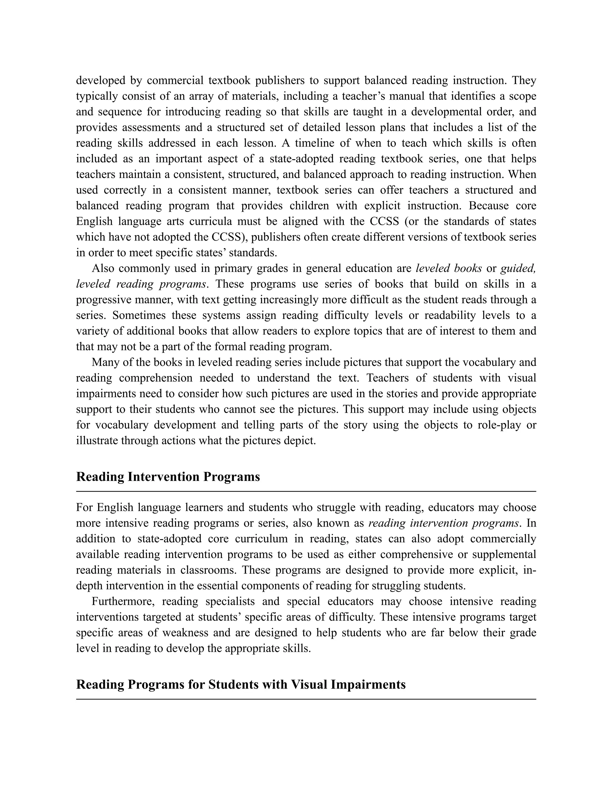 developed by commercial textbook publishers to support balanced reading instruction. They
typically consist of an array of materials, including a teacher’s manual that identifies a scope
and sequence for introducing reading so that skills are taught in a developmental order, and
provides assessments and a structured set of detailed lesson plans that includes a list of the
reading skills addressed in each lesson. A timeline of when to teach which skills is often
included as an important aspect of a state-adopted reading textbook series, one that helps
teachers maintain a consistent, structured, and balanced approach to reading instruction. When
used correctly in a consistent manner, textbook series can offer teachers a structured and
balanced reading program that provides children with explicit instruction. Because core
English language arts curricula must be aligned with the CCSS (or the standards of states
which have not adopted the CCSS), publishers often create different versions of textbook series
in order to meet specific states’ standards.
Also commonly used in primary grades in general education are leveled books or guided,
leveled reading programs. These programs use series of books that build on skills in a
progressive manner, with text getting increasingly more difficult as the student reads through a
series. Sometimes these systems assign reading difficulty levels or readability levels to a
variety of additional books that allow readers to explore topics that are of interest to them and
that may not be a part of the formal reading program.
Many of the books in leveled reading series include pictures that support the vocabulary and
reading comprehension needed to understand the text. Teachers of students with visual
impairments need to consider how such pictures are used in the stories and provide appropriate
support to their students who cannot see the pictures. This support may include using objects
for vocabulary development and telling parts of the story using the objects to role-play or
illustrate through actions what the pictures depict.
Reading Intervention Programs
For English language learners and students who struggle with reading, educators may choose
more intensive reading programs or series, also known as reading intervention programs. In
addition to state-adopted core curriculum in reading, states can also adopt commercially
available reading intervention programs to be used as either comprehensive or supplemental
reading materials in classrooms. These programs are designed to provide more explicit, in-
depth intervention in the essential components of reading for struggling students.
Furthermore, reading specialists and special educators may choose intensive reading
interventions targeted at students’ specific areas of difficulty. These intensive programs target
specific areas of weakness and are designed to help students who are far below their grade
level in reading to develop the appropriate skills.
Reading Programs for Students with Visual Impairments
 
