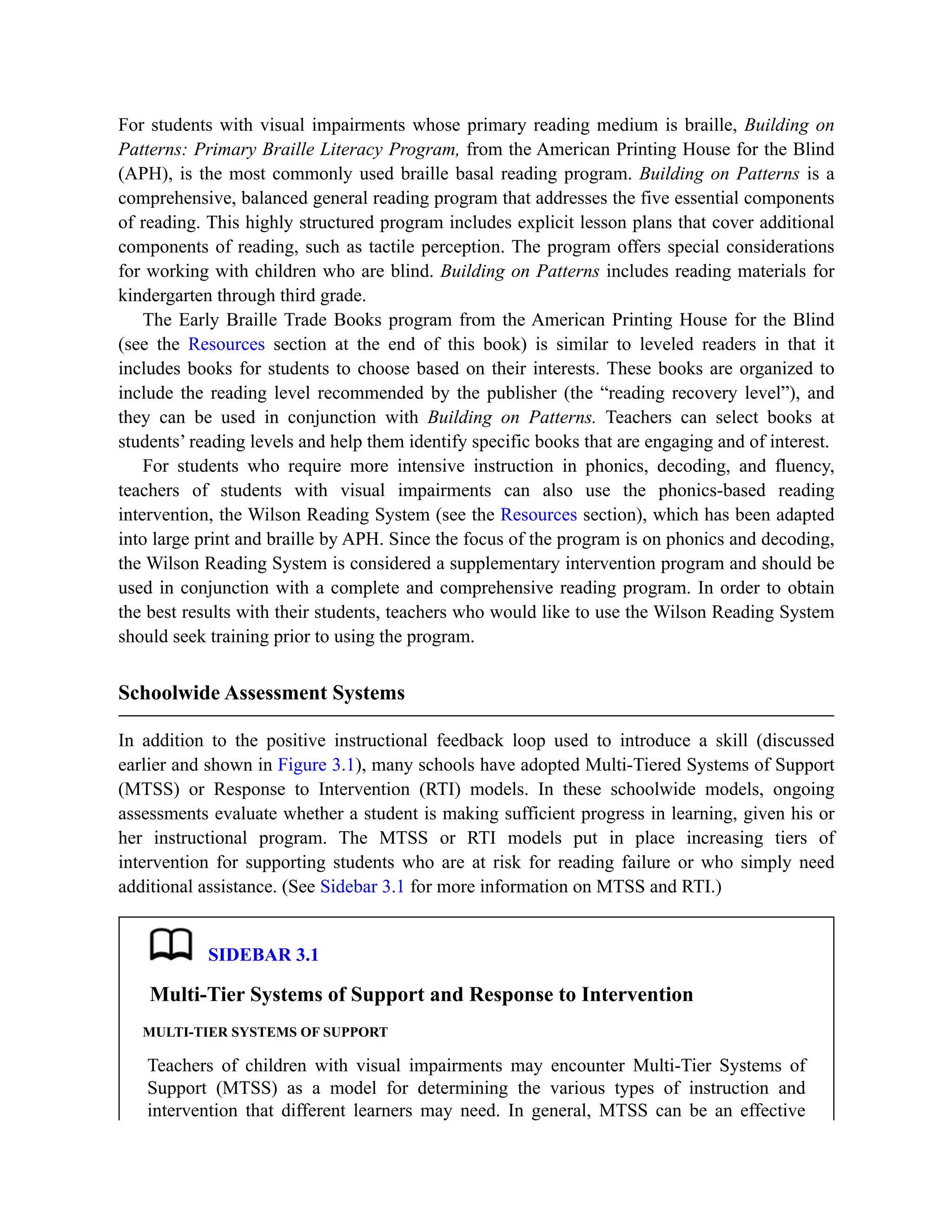 For students with visual impairments whose primary reading medium is braille, Building on
Patterns: Primary Braille Literacy Program, from the American Printing House for the Blind
(APH), is the most commonly used braille basal reading program. Building on Patterns is a
comprehensive, balanced general reading program that addresses the five essential components
of reading. This highly structured program includes explicit lesson plans that cover additional
components of reading, such as tactile perception. The program offers special considerations
for working with children who are blind. Building on Patterns includes reading materials for
kindergarten through third grade.
The Early Braille Trade Books program from the American Printing House for the Blind
(see the Resources section at the end of this book) is similar to leveled readers in that it
includes books for students to choose based on their interests. These books are organized to
include the reading level recommended by the publisher (the “reading recovery level”), and
they can be used in conjunction with Building on Patterns. Teachers can select books at
students’ reading levels and help them identify specific books that are engaging and of interest.
For students who require more intensive instruction in phonics, decoding, and fluency,
teachers of students with visual impairments can also use the phonics-based reading
intervention, the Wilson Reading System (see the Resources section), which has been adapted
into large print and braille by APH. Since the focus of the program is on phonics and decoding,
the Wilson Reading System is considered a supplementary intervention program and should be
used in conjunction with a complete and comprehensive reading program. In order to obtain
the best results with their students, teachers who would like to use the Wilson Reading System
should seek training prior to using the program.
Schoolwide Assessment Systems
In addition to the positive instructional feedback loop used to introduce a skill (discussed
earlier and shown in Figure 3.1), many schools have adopted Multi-Tiered Systems of Support
(MTSS) or Response to Intervention (RTI) models. In these schoolwide models, ongoing
assessments evaluate whether a student is making sufficient progress in learning, given his or
her instructional program. The MTSS or RTI models put in place increasing tiers of
intervention for supporting students who are at risk for reading failure or who simply need
additional assistance. (See Sidebar 3.1 for more information on MTSS and RTI.)
SIDEBAR 3.1
Multi-Tier Systems of Support and Response to Intervention
MULTI-TIER SYSTEMS OF SUPPORT
Teachers of children with visual impairments may encounter Multi-Tier Systems of
Support (MTSS) as a model for determining the various types of instruction and
intervention that different learners may need. In general, MTSS can be an effective
 