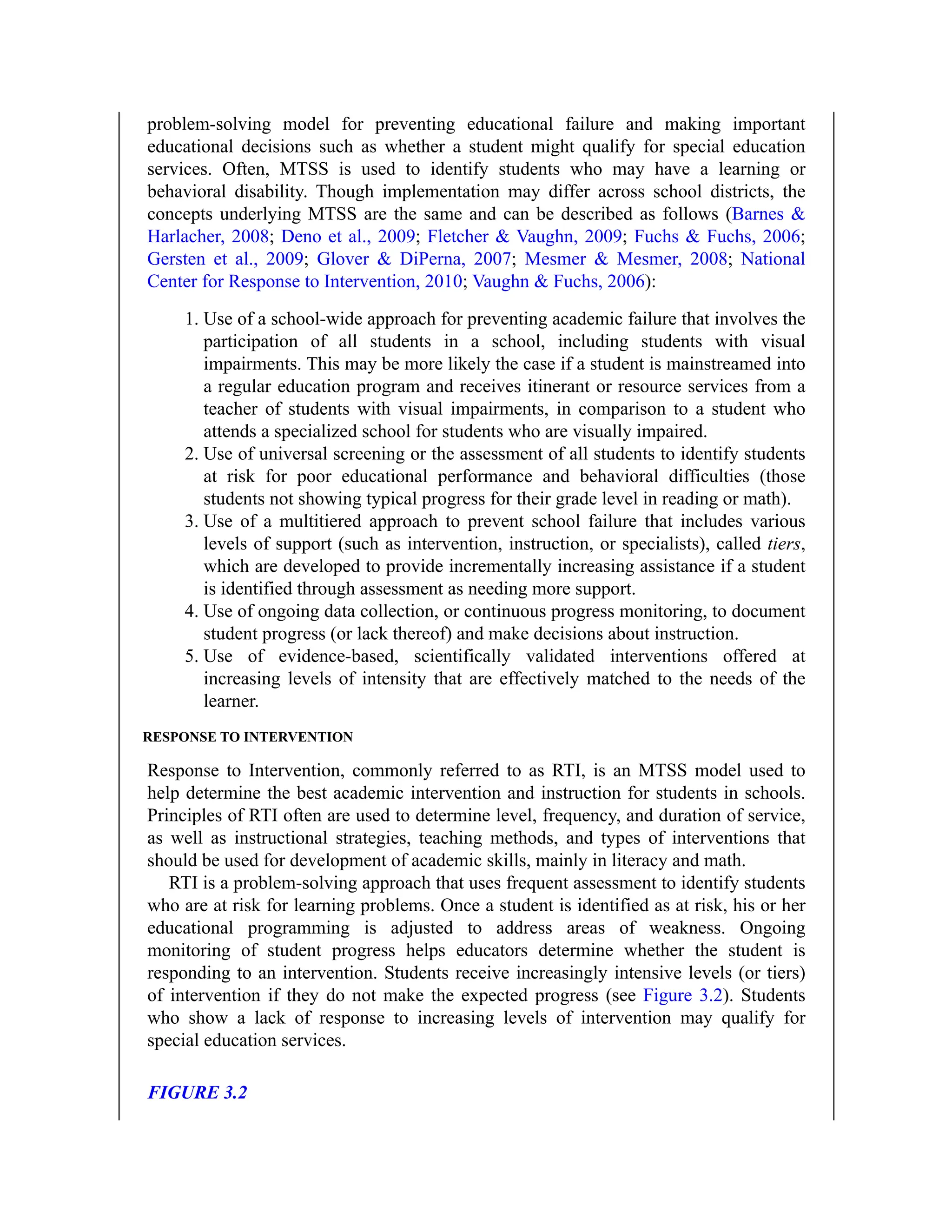 problem-solving model for preventing educational failure and making important
educational decisions such as whether a student might qualify for special education
services. Often, MTSS is used to identify students who may have a learning or
behavioral disability. Though implementation may differ across school districts, the
concepts underlying MTSS are the same and can be described as follows (Barnes &
Harlacher, 2008; Deno et al., 2009; Fletcher & Vaughn, 2009; Fuchs & Fuchs, 2006;
Gersten et al., 2009; Glover & DiPerna, 2007; Mesmer & Mesmer, 2008; National
Center for Response to Intervention, 2010; Vaughn & Fuchs, 2006):
1. Use of a school-wide approach for preventing academic failure that involves the
participation of all students in a school, including students with visual
impairments. This may be more likely the case if a student is mainstreamed into
a regular education program and receives itinerant or resource services from a
teacher of students with visual impairments, in comparison to a student who
attends a specialized school for students who are visually impaired.
2. Use of universal screening or the assessment of all students to identify students
at risk for poor educational performance and behavioral difficulties (those
students not showing typical progress for their grade level in reading or math).
3. Use of a multitiered approach to prevent school failure that includes various
levels of support (such as intervention, instruction, or specialists), called tiers,
which are developed to provide incrementally increasing assistance if a student
is identified through assessment as needing more support.
4. Use of ongoing data collection, or continuous progress monitoring, to document
student progress (or lack thereof) and make decisions about instruction.
5. Use of evidence-based, scientifically validated interventions offered at
increasing levels of intensity that are effectively matched to the needs of the
learner.
RESPONSE TO INTERVENTION
Response to Intervention, commonly referred to as RTI, is an MTSS model used to
help determine the best academic intervention and instruction for students in schools.
Principles of RTI often are used to determine level, frequency, and duration of service,
as well as instructional strategies, teaching methods, and types of interventions that
should be used for development of academic skills, mainly in literacy and math.
RTI is a problem-solving approach that uses frequent assessment to identify students
who are at risk for learning problems. Once a student is identified as at risk, his or her
educational programming is adjusted to address areas of weakness. Ongoing
monitoring of student progress helps educators determine whether the student is
responding to an intervention. Students receive increasingly intensive levels (or tiers)
of intervention if they do not make the expected progress (see Figure 3.2). Students
who show a lack of response to increasing levels of intervention may qualify for
special education services.
FIGURE 3.2
 