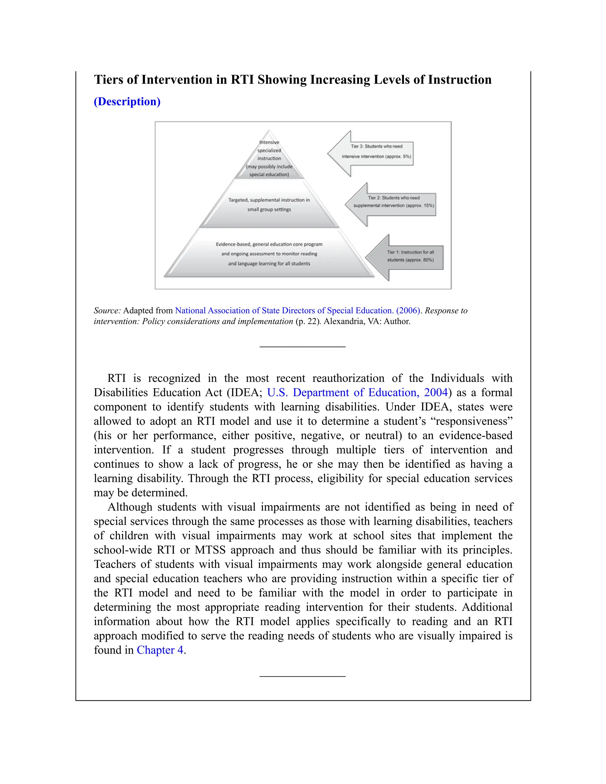 Tiers of Intervention in RTI Showing Increasing Levels of Instruction
(Description)
Source: Adapted from National Association of State Directors of Special Education. (2006). Response to
intervention: Policy considerations and implementation (p. 22). Alexandria, VA: Author.
RTI is recognized in the most recent reauthorization of the Individuals with
Disabilities Education Act (IDEA; U.S. Department of Education, 2004) as a formal
component to identify students with learning disabilities. Under IDEA, states were
allowed to adopt an RTI model and use it to determine a student’s “responsiveness”
(his or her performance, either positive, negative, or neutral) to an evidence-based
intervention. If a student progresses through multiple tiers of intervention and
continues to show a lack of progress, he or she may then be identified as having a
learning disability. Through the RTI process, eligibility for special education services
may be determined.
Although students with visual impairments are not identified as being in need of
special services through the same processes as those with learning disabilities, teachers
of children with visual impairments may work at school sites that implement the
school-wide RTI or MTSS approach and thus should be familiar with its principles.
Teachers of students with visual impairments may work alongside general education
and special education teachers who are providing instruction within a specific tier of
the RTI model and need to be familiar with the model in order to participate in
determining the most appropriate reading intervention for their students. Additional
information about how the RTI model applies specifically to reading and an RTI
approach modified to serve the reading needs of students who are visually impaired is
found in Chapter 4.
 
