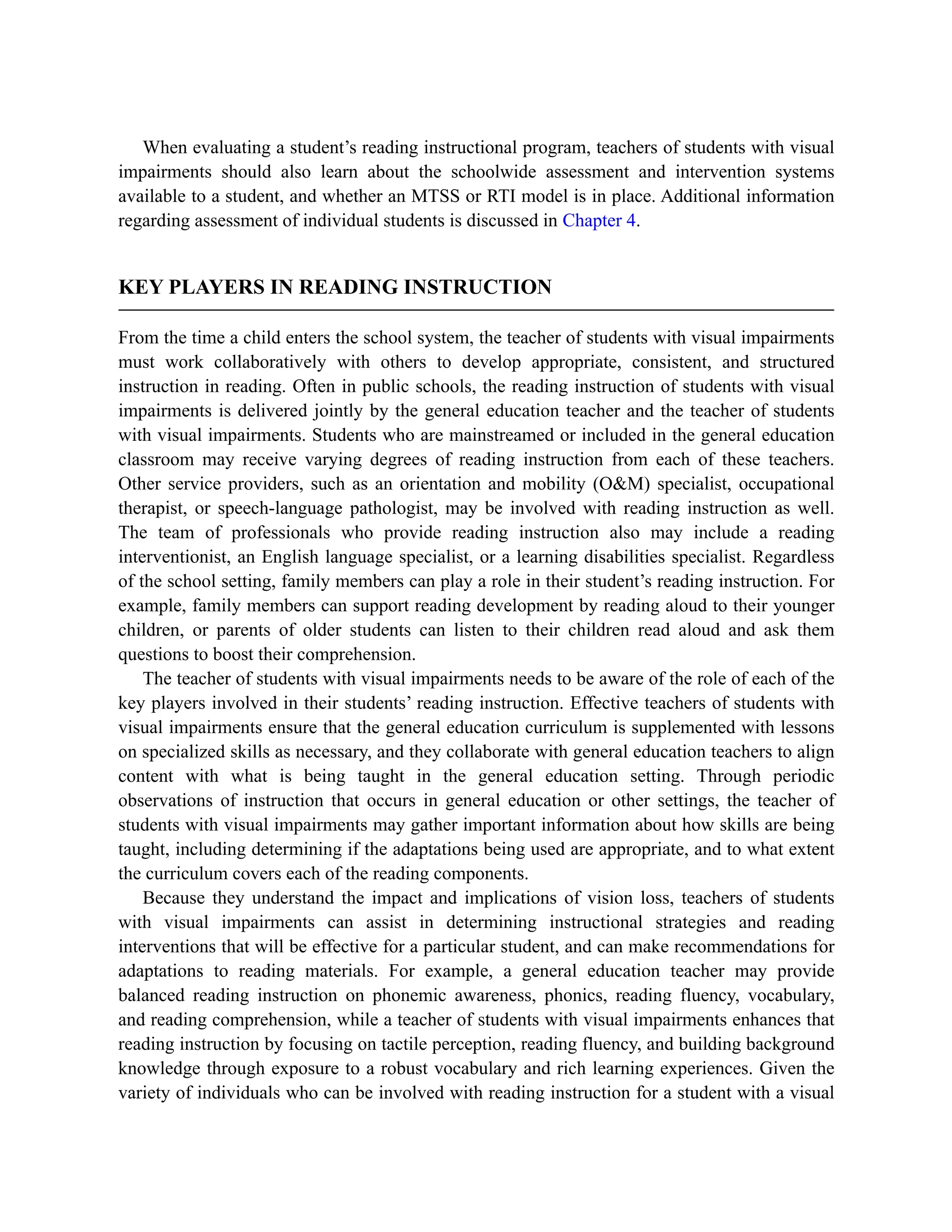 When evaluating a student’s reading instructional program, teachers of students with visual
impairments should also learn about the schoolwide assessment and intervention systems
available to a student, and whether an MTSS or RTI model is in place. Additional information
regarding assessment of individual students is discussed in Chapter 4.
KEY PLAYERS IN READING INSTRUCTION
From the time a child enters the school system, the teacher of students with visual impairments
must work collaboratively with others to develop appropriate, consistent, and structured
instruction in reading. Often in public schools, the reading instruction of students with visual
impairments is delivered jointly by the general education teacher and the teacher of students
with visual impairments. Students who are mainstreamed or included in the general education
classroom may receive varying degrees of reading instruction from each of these teachers.
Other service providers, such as an orientation and mobility (O&M) specialist, occupational
therapist, or speech-language pathologist, may be involved with reading instruction as well.
The team of professionals who provide reading instruction also may include a reading
interventionist, an English language specialist, or a learning disabilities specialist. Regardless
of the school setting, family members can play a role in their student’s reading instruction. For
example, family members can support reading development by reading aloud to their younger
children, or parents of older students can listen to their children read aloud and ask them
questions to boost their comprehension.
The teacher of students with visual impairments needs to be aware of the role of each of the
key players involved in their students’ reading instruction. Effective teachers of students with
visual impairments ensure that the general education curriculum is supplemented with lessons
on specialized skills as necessary, and they collaborate with general education teachers to align
content with what is being taught in the general education setting. Through periodic
observations of instruction that occurs in general education or other settings, the teacher of
students with visual impairments may gather important information about how skills are being
taught, including determining if the adaptations being used are appropriate, and to what extent
the curriculum covers each of the reading components.
Because they understand the impact and implications of vision loss, teachers of students
with visual impairments can assist in determining instructional strategies and reading
interventions that will be effective for a particular student, and can make recommendations for
adaptations to reading materials. For example, a general education teacher may provide
balanced reading instruction on phonemic awareness, phonics, reading fluency, vocabulary,
and reading comprehension, while a teacher of students with visual impairments enhances that
reading instruction by focusing on tactile perception, reading fluency, and building background
knowledge through exposure to a robust vocabulary and rich learning experiences. Given the
variety of individuals who can be involved with reading instruction for a student with a visual
 