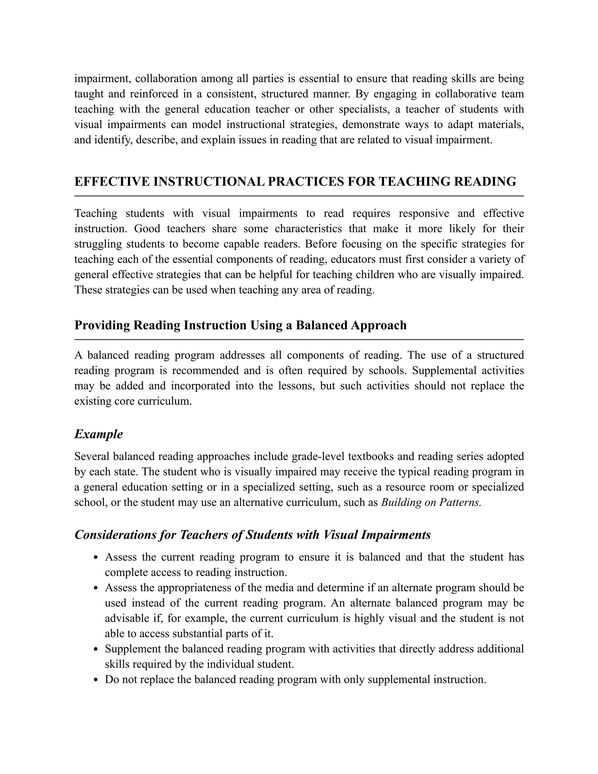 impairment, collaboration among all parties is essential to ensure that reading skills are being
taught and reinforced in a consistent, structured manner. By engaging in collaborative team
teaching with the general education teacher or other specialists, a teacher of students with
visual impairments can model instructional strategies, demonstrate ways to adapt materials,
and identify, describe, and explain issues in reading that are related to visual impairment.
EFFECTIVE INSTRUCTIONAL PRACTICES FOR TEACHING READING
Teaching students with visual impairments to read requires responsive and effective
instruction. Good teachers share some characteristics that make it more likely for their
struggling students to become capable readers. Before focusing on the specific strategies for
teaching each of the essential components of reading, educators must first consider a variety of
general effective strategies that can be helpful for teaching children who are visually impaired.
These strategies can be used when teaching any area of reading.
Providing Reading Instruction Using a Balanced Approach
A balanced reading program addresses all components of reading. The use of a structured
reading program is recommended and is often required by schools. Supplemental activities
may be added and incorporated into the lessons, but such activities should not replace the
existing core curriculum.
Example
Several balanced reading approaches include grade-level textbooks and reading series adopted
by each state. The student who is visually impaired may receive the typical reading program in
a general education setting or in a specialized setting, such as a resource room or specialized
school, or the student may use an alternative curriculum, such as Building on Patterns.
Considerations for Teachers of Students with Visual Impairments
Assess the current reading program to ensure it is balanced and that the student has
complete access to reading instruction.
Assess the appropriateness of the media and determine if an alternate program should be
used instead of the current reading program. An alternate balanced program may be
advisable if, for example, the current curriculum is highly visual and the student is not
able to access substantial parts of it.
Supplement the balanced reading program with activities that directly address additional
skills required by the individual student.
Do not replace the balanced reading program with only supplemental instruction.
 
