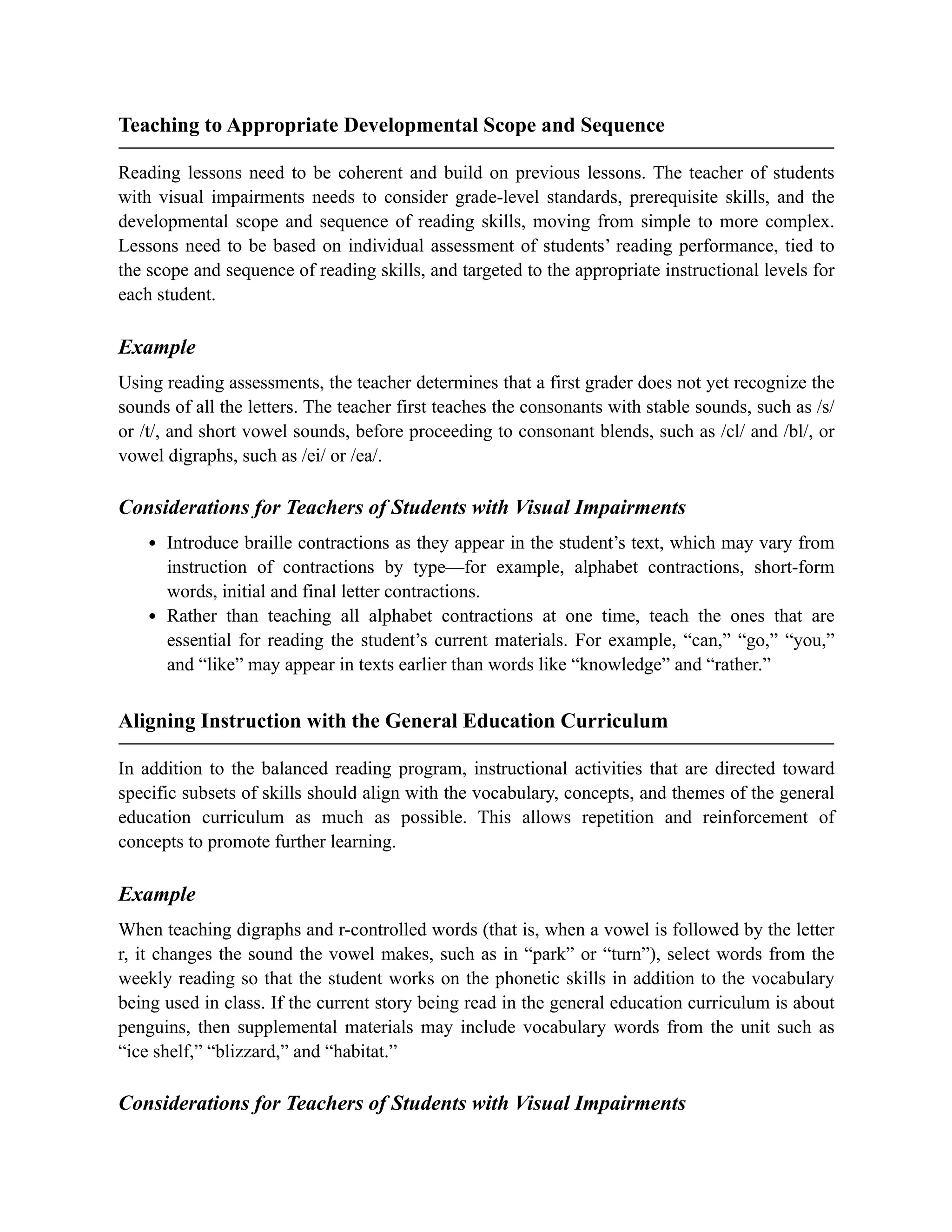 Teaching to Appropriate Developmental Scope and Sequence
Reading lessons need to be coherent and build on previous lessons. The teacher of students
with visual impairments needs to consider grade-level standards, prerequisite skills, and the
developmental scope and sequence of reading skills, moving from simple to more complex.
Lessons need to be based on individual assessment of students’ reading performance, tied to
the scope and sequence of reading skills, and targeted to the appropriate instructional levels for
each student.
Example
Using reading assessments, the teacher determines that a first grader does not yet recognize the
sounds of all the letters. The teacher first teaches the consonants with stable sounds, such as /s/
or /t/, and short vowel sounds, before proceeding to consonant blends, such as /cl/ and /bl/, or
vowel digraphs, such as /ei/ or /ea/.
Considerations for Teachers of Students with Visual Impairments
Introduce braille contractions as they appear in the student’s text, which may vary from
instruction of contractions by type—for example, alphabet contractions, short-form
words, initial and final letter contractions.
Rather than teaching all alphabet contractions at one time, teach the ones that are
essential for reading the student’s current materials. For example, “can,” “go,” “you,”
and “like” may appear in texts earlier than words like “knowledge” and “rather.”
Aligning Instruction with the General Education Curriculum
In addition to the balanced reading program, instructional activities that are directed toward
specific subsets of skills should align with the vocabulary, concepts, and themes of the general
education curriculum as much as possible. This allows repetition and reinforcement of
concepts to promote further learning.
Example
When teaching digraphs and r-controlled words (that is, when a vowel is followed by the letter
r, it changes the sound the vowel makes, such as in “park” or “turn”), select words from the
weekly reading so that the student works on the phonetic skills in addition to the vocabulary
being used in class. If the current story being read in the general education curriculum is about
penguins, then supplemental materials may include vocabulary words from the unit such as
“ice shelf,” “blizzard,” and “habitat.”
Considerations for Teachers of Students with Visual Impairments
 