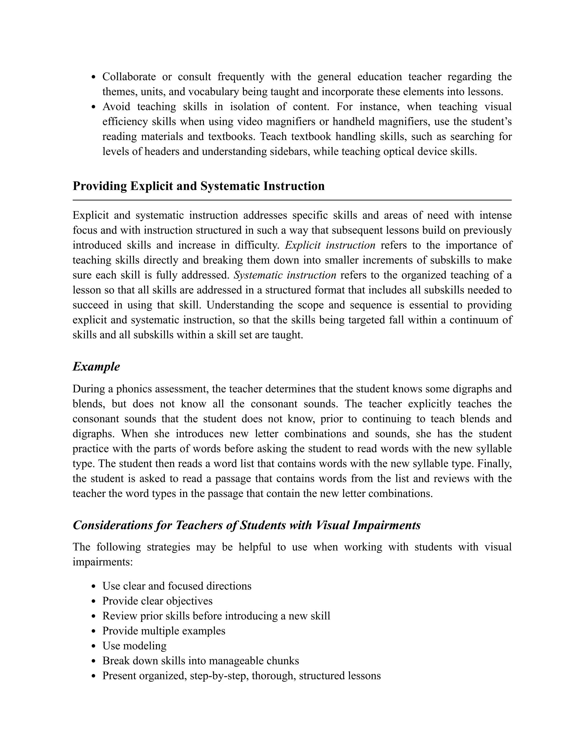 Collaborate or consult frequently with the general education teacher regarding the
themes, units, and vocabulary being taught and incorporate these elements into lessons.
Avoid teaching skills in isolation of content. For instance, when teaching visual
efficiency skills when using video magnifiers or handheld magnifiers, use the student’s
reading materials and textbooks. Teach textbook handling skills, such as searching for
levels of headers and understanding sidebars, while teaching optical device skills.
Providing Explicit and Systematic Instruction
Explicit and systematic instruction addresses specific skills and areas of need with intense
focus and with instruction structured in such a way that subsequent lessons build on previously
introduced skills and increase in difficulty. Explicit instruction refers to the importance of
teaching skills directly and breaking them down into smaller increments of subskills to make
sure each skill is fully addressed. Systematic instruction refers to the organized teaching of a
lesson so that all skills are addressed in a structured format that includes all subskills needed to
succeed in using that skill. Understanding the scope and sequence is essential to providing
explicit and systematic instruction, so that the skills being targeted fall within a continuum of
skills and all subskills within a skill set are taught.
Example
During a phonics assessment, the teacher determines that the student knows some digraphs and
blends, but does not know all the consonant sounds. The teacher explicitly teaches the
consonant sounds that the student does not know, prior to continuing to teach blends and
digraphs. When she introduces new letter combinations and sounds, she has the student
practice with the parts of words before asking the student to read words with the new syllable
type. The student then reads a word list that contains words with the new syllable type. Finally,
the student is asked to read a passage that contains words from the list and reviews with the
teacher the word types in the passage that contain the new letter combinations.
Considerations for Teachers of Students with Visual Impairments
The following strategies may be helpful to use when working with students with visual
impairments:
Use clear and focused directions
Provide clear objectives
Review prior skills before introducing a new skill
Provide multiple examples
Use modeling
Break down skills into manageable chunks
Present organized, step-by-step, thorough, structured lessons
 
